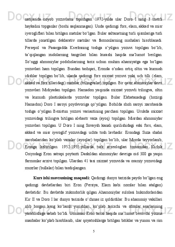 natijasida   noyob   yozuvlarni   topishgan.   1972-yilda   ular   Doro   I   ning   3   metrli
haykalini topganlar (boshi saqlanmagan). Unda qadimgi fors, elam, akkad va misr
iyerogliflari bilan bitilgan matnlar bo‘lgan. Bular saltanatning turli qismlariga turli
tillarda   jonatilgan   deklarativ   matnlar   va   farmonlarning   nushalari   hisoblanadi.
Persepol   va   Pasargadda   Kserksning   toshga   o‘yilgan   yozuvi   topilgan   bo‘lib,
ta’qiqlangan   xudolarning   tangrilari   bilan   kurashi   haqida   ma’lumot   berilgan.
So‘nggi   ahmoniylar   podsholarining   tarix   uchun   muhim   ahamiyatga   ega   bo‘lgan
yozuvlari   ham   topilgan.   Bundan   tashqari,   Eronda   o‘ndan   ortiq   oltin   va   kumush
idishlar   topilgan   bo‘lib,   ularda   qadimgi   fors   mixxat   yozuvi   yoki   uch   tilli   (elam,
akkad va fors tillaridagi) matnlar (trilingvalar) topilgan. Bir qator ahmoniylar davri
yozuvlari   Midiyadan   topilgan.   Hamadon   yaqinida   mixxat   yozuvli   trilingva,   oltin
va   kumush   plastinkalarda   yozuvlar   topilgan.   Bular   Ekbatanadagi   (hozirgi
Hamadon)   Doro   I   saroyi   poydevoriga   qo‘yilgan.   Bobilda   shoh   saroyi   xarobasida
toshga   o‘yilgan   Bexistun   yozuvi   variantining   parchasi   topilgan.   Urukda   mixxat
yozuvidagi   trilingva   bitilgan   alebastr   vaza   (ayoq)   topilgan.   Misrdan   ahmoniylar
yozuvlari   topilgan.   U   Doro   I   ning   Suvaysh   kanali   qurilishidagi   eski   fors,   elam,
akkad   va   misr   iyeroglif   yozuvidagi   uchta   tosh   lavhadir.   Erondagi   Suza   shahri
xarobalaridan   ko‘plab   vazalar   (ayoqlar)   topilgan   bo‘lib,   ular   Misrda   tayyorlanib,
Eronga   keltirilgan.   1952-1955-yillarda   turk   arxeologlari   tomonidan   Kichik
Osiyodagi   Eron   satrapi   poytaxti   Daskildan   ahmoniylar   davriga   oid   300   ga   yaqin
farmonlar arxivi topilgan. Ulardan 41 tasi mixxat yozuvida va oramiy yozuvidagi
muxrlar (bullalar) bilan tasdiqlangan.
Kurs ishi mavzusining maqsadi:  Qadimgi dunyo tarixida paydo bo‘lgan eng
qadimgi   davlatlardan   biri   Eron   (Persiya,   Elam   kabi   nomlar   bilan   atalgan)
davlatidir.   Bu   davlatda   xukmdorlik   qilgan   Ahamoniylar   sulolasi   hukmdorlaridan
Kir II va Doro I lar dunyo tarixida o‘chmas iz qoldirdilar. Bu ahamoniy vakillari
olib   borgan   keng   ko‘lamli   yurishlari,   ko‘plab   tarixchi   va   olimlar   asarlarining
yaratilishiga sabab bo‘ldi. Umuman Eron tarixi haqida ma’lumot beruvchi yozma
manbalar ko‘plab hisoblanib, ular qoyatoshlarga bitilgan bitiklar va yunon va rim
5 