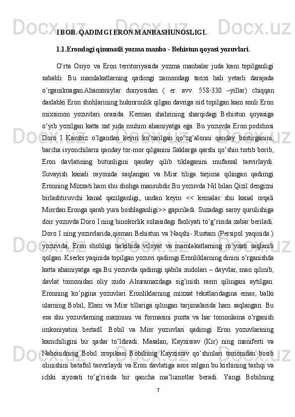 I BOB. QADIMGI ERON MANBASHUNOSLIGI.
1.1.Erondagi qimmatli yozma manba - Behistun qoyasi yozuvlari.
O’rta   Osiyo   va   Eron   territoriyasida   yozma   manbalar   juda   kam   topilganligi
sababli.   Bu   mamlakatlarning   qadimgi   zamondagi   tarixi   hali   yetarli   darajada
o’rganilmagan.Ahamoniylar   dunyosidan   (   er.   avv.   558-330   –yillar)   chiqqan
daslabki Eron shohlarining hukmronlik qilgan davriga oid topilgan kam sonli Eron
mixsimon   yozuvlari   orasida.   Kerman   shahrining   sharqidagi   Behistun   qoyasiga
o’yib yozilgan katta xat  juda muhim  ahamiyatga ega. Bu yozuvda Eron podshosi
Doro   I   Kambiz   o’lgandan   keyin   ko’tarilgan   qo’zg’alonni   qanday   bostirganini,
barcha isyonchilarni qanday tor-mor qilganini Saklarga qarshi qo’shin tortib borib,
Eron   davlatining   butunligini   qanday   qilib   tiklaganini   mufassal   tasvirlaydi.
Suvayish   kanali   rayonida   saqlangan   va   Misr   tiliga   tarjima   qilingan   qadimgi
Eronning Mixxati ham shu shohga mansubdir.Bu yozuvda Nil bilan Qizil dengizni
birlashtiruvchi   kanal   qazilganligi,   undan   keyin   <<   kemalar   shu   kanal   orqali
Misrdan Eronga qarab yura boshlaganligi>> gapiriladi. Suzadagi saroy qurulishiga
doir yozuvda Doro I ning binokorlik sohasidagi faoliyati to’g’risida xabar beriladi.
Doro I ning yozuvlarida,qisman Behistun va Naqshi- Rustam (Persipol yaqinida )
yozuvida,   Eron   shohligi   tarkibida   viloyat   va   mamlakatlarning   ro’yxati   saqlanib
qolgan. Kserks yaqinida topilgan yozuvi qadimgi Eronliklarning dinini o’rganishda
katta ahamiyatga ega.Bu yozuvda qadimgi qabila xudolari – dayvlar, man qilinib,
davlat   tomonidan   oliy   xudo   Ahuramazdaga   sig’inish   rasm   qilingani   aytilgan.
Eronning   ko’pgina   yozuvlari   Eronliklarning   mixxat   tekstlaridagina   emas,   balki
ularning   Bobil,   Elam   va   Misr   tillariga   qilingan   tarjimalarida   ham   saqlangan.   Bu
esa   shu   yozuvlarning   mazmuni   va   formasini   puxta   va   har   tomonlama   o’rganish
imkoniyatini   bertadI.   Bobil   va   Misr   yozuvlari   qadimgi   Eron   yozuvlarining
kamchiligini   bir   qadar   to’ldiradi.   Masalan,   Kayxisrav   (Kir)   ning   manifesti   va
Nabonidning   Bobil   xropikasi   Bobilning   Kayxisrav   qo’shinlari   tomonidan   bosib
olinishini batafsil tasvirlaydi va Eron davlatiga asos solgan bu kishining tashqi va
ichki   siyosati   to’g’risida   bir   qancha   ma’lumotlar   beradi.   Yangi   Bobilning
7 