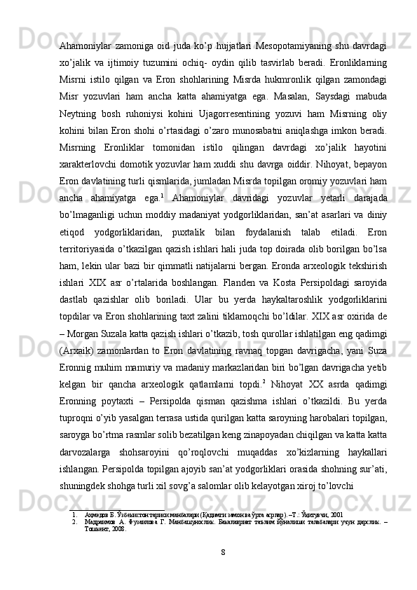 Ahamoniylar   zamoniga   oid   juda   ko’p   hujjatlari   Mesopotamiyaning   shu   davrdagi
xo’jalik   va   ijtimoiy   tuzumini   ochiq-   oydin   qilib   tasvirlab   beradi.   Eronliklarning
Misrni   istilo   qilgan   va   Eron   shohlarining   Misrda   hukmronlik   qilgan   zamondagi
Misr   yozuvlari   ham   ancha   katta   ahamiyatga   ega.   Masalan,   Saysdagi   mabuda
Neytning   bosh   ruhoniysi   kohini   Ujagorresentining   yozuvi   ham   Misrning   oliy
kohini   bilan   Eron  shohi  o’rtasidagi   o’zaro  munosabatni   aniqlashga   imkon  beradi.
Misrning   Eronliklar   tomonidan   istilo   qilingan   davrdagi   xo’jalik   hayotini
xarakterlovchi   domotik yozuvlar  ham  xuddi  shu  davrga  oiddir.  Nihoyat, bepayon
Eron davlatining turli qismlarida, jumladan Misrda topilgan oromiy yozuvlari ham
ancha   ahamiyatga   ega. 1
  Ahamoniylar   davridagi   yozuvlar   yetarli   darajada
bo’lmaganligi   uchun  moddiy   madaniyat   yodgorliklaridan,  san’at   asarlari   va  diniy
etiqod   yodgorliklaridan,   puxtalik   bilan   foydalanish   talab   etiladi.   Eron
territoriyasida o’tkazilgan qazish ishlari hali juda top doirada olib borilgan bo’lsa
ham, lekin ular bazi bir qimmatli natijalarni bergan. Eronda arxeologik tekshirish
ishlari   XIX   asr   o’rtalarida   boshlangan.   Flanden   va   Kosta   Persipoldagi   saroyida
dastlab   qazishlar   olib   boriladi.   Ular   bu   yerda   haykaltaroshlik   yodgorliklarini
topdilar va Eron shohlarining taxt zalini tiklamoqchi bo’ldilar. XIX asr oxirida de
– Morgan Suzala katta qazish ishlari o’tkazib, tosh qurollar ishlatilgan eng qadimgi
(Arxaik)   zamonlardan   to   Eron   davlatining   ravnaq   topgan   davrigacha,   yani   Suza
Eronnig muhim mamuriy va madaniy markazlaridan biri bo’lgan davrigacha yetib
kelgan   bir   qancha   arxeologik   qatlamlarni   topdi. 2
  Nihoyat   XX   asrda   qadimgi
Eronning   poytaxti   –   Persipolda   qisman   qazishma   ishlari   o’tkazildi.   Bu   yerda
tuproqni o’yib yasalgan terrasa ustida qurilgan katta saroyning harobalari topilgan,
saroyga bo’rtma rasmlar solib bezatilgan keng zinapoyadan chiqilgan va katta katta
darvozalarga   shohsaroyini   qo’roqlovchi   muqaddas   xo’kizlarning   haykallari
ishlangan. Persipolda topilgan ajoyib san’at yodgorliklari orasida shohning sur’ati,
shuningdek shohga turli xil sovg’a salomlar olib kelayotgan xiroj to’lovchi 
______________________________
1. Аҳмедов   Б .  Ўзбекистон   тарихи   манбалари  ( Қадимги   замон   ва   ўрта   асрлар ). – Т .:  Ўқитувчи , 2001 
2. Мадраимов   А.   Фузаилова   Г.   Манбашунослик.   Бакалавриат   таълим   йўналиши   талабалари   учун   дарслик.   –
Тошкент, 2008. 
8 