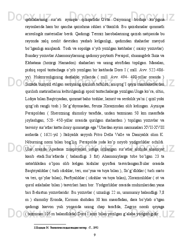 qabilalarning   sur ’ ati   ayniqsa   qiziqarlidir . O ’ rta   Osiyoning   boshqa   ko ’ pgina
rayonlarida   ham   bir   qancha   qazishma   ishlari   o ’ tkazildi .   Bu   qazishmalar   qimmatli
arxeologik   materiallar   berdi .   Qadimgi   Termiz   harobalarining   qazish   natijasida   bu
rayonda   xalq   neolit   davridan   yashab   kelganligi ,   qadimdan   shaharlar   mavjud
bo ’ lganligi   aniqlandi .   Tosh   va   sopolga   o ’ yib   yozilgan   katibalar   (   mixiy   yozuvlar ).
Bunday   yozuvlar   Ahamoniylarning   qadimiy   poytaxti   Persipol ,  shuningdek   Suza   va
Ekbatana   ( hozirgi   Hamadon )   shaharlari   va   uning   atrofidan   topilgan .   Masalan,
pishiq  sopol   taxtachaga  o’yib  yozilgan bir  katibada  Doro I  (   mill.  Avv. 522-486-
yy).   Hukmronligining   dastlabki   yillarida   (   mill.   Avv.   494-   490-yillar   orasida   )
Suzada bunyod etilgan saroyning qurilish tafsiloti, aniqrog’I qaysi mamlakatlardan
qurilish matiriallarini keltirilganligi spool taxtachalarga yozilgan.Unga ko’ra, oltin,
Lidiya bilan Baqtriyadan, qimmat baho toshlar, lazurit va serdolik ya’ni ( qizil yoki
qizg’ish  rangli  tosh  )  So’g’diyonadan,  feruza Xorazimdan  olib kelingan.  Ayniqsa
Persipoldan   (   Sherozning   shimoliy   tarafida,   undan   taxminan   50   km   masofada
joylashgan;   520-   450-yillar   orasida   qurilgan   shahardan   )   topilgan   yozuvlar   va
tasviriy sur’atlar katta ilmiy qimmatga ega. 3 
Ulardan ayrim namunalari XVII-XVIII
asrlarda   (   1621-yil   )   Italiyalik   sayyoh   Pitro   Della   Valle   va   Daniyalik   olim   K.
Niburning   nomi   bilan   bog’liq.   Persipolda   juda   ko’p   noyob   yodgorliklar   ochildi.
Ular   orasida   Apadana   zinapoyalari   ustiga   ishlangan   sur’atlar   alohida   ahamiyat
kasib   etadi.Sur’atlarda   (   balandligi   3   fut)   Ahamoniylarga   tobe   bo’lgan   23   ta
satrablikdan   o’lpon   olib   kelgan   kishilar   qiyofasi   tasvirlangan.Bular   orasida
Baqtriyaliklar ( turli idishlar, teri, mo’yna va tuya bilan ), So’g’dliklar ( turli mato
va teri, qo’ylar bilan), Parfiyaliklar ( idishlar va tuya bilan), Xorazimliklar ( ot va
qurol aslahalar bilan ) tasvirlari ham bor. Yodgorliklar orasida muhimlaridan yana
biri Behistun yozuvlaridir. Bu yozuvlar ( uzunligi 22 m, ummumiy balandligi 7,8
m   )   shimoliy   Eronda,   Kirmon   shohdan   30   km   masofadan,   dara   bo’ylab   o’tgan
qadimgi   karvon   yuli   yoqasida   uning   chap   tarafida,   Zagros   nomli   qoyaga
( taxminan 105 m balandlikda) Doro I amri bilan yozilgan g’alaba yodgorligidir. 
________________________
3.Исҳоқов М. Унитилган подшоликдан хатлар. –Т., 1992
9 