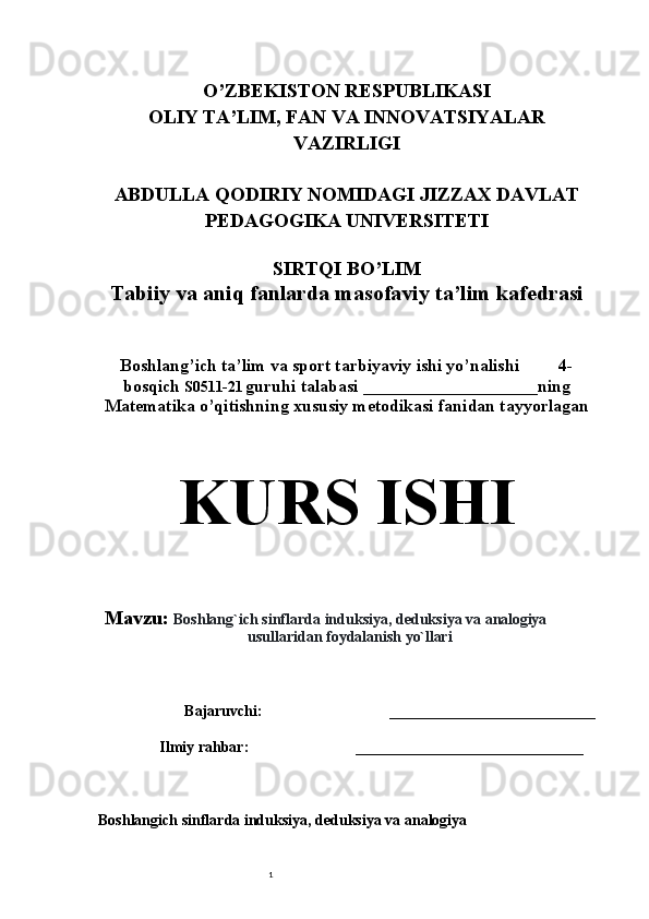 1O’ZBEKISTON RESPUBLIKASI
OLIY TA’LIM, FAN VA INNOVATSIYALAR
VAZIRLIGI
ABDULLA QODIRIY NOMIDAGI JIZZAX DAVLAT
PEDAGOGIKA UNIVERSITETI
SIRTQI BO’LIM
Tabiiy va aniq fanlarda masofaviy ta’lim kafedrasi
Boshlang’ich ta’lim va sport tarbiyaviy ishi yo’nalishi         4-
bosqich  S0511- 21   guruhi talabasi  ____________________ ning
Matematika o’qitishning xususiy metodikasi fanidan tayyorlagan
KURS ISHI
Mavzu:  Boshlang`ich   sinflarda   induksiya,   deduksiya   va   analogiya
usullaridan   foydalanish   yo`llari 
Bajaruvchi:              ___________________________
Ilmiy rahbar: ________________________________
Boshlang ich sinflarda induksiya, deduksiya va analogiya 
