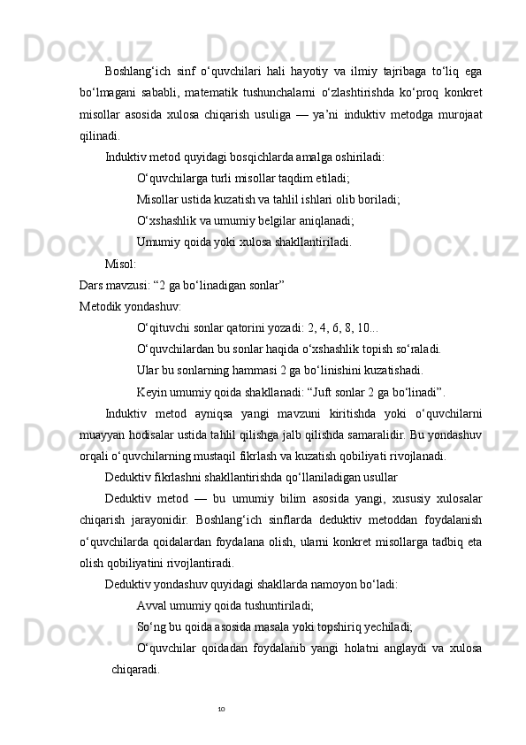 10Boshlang‘ich   sinf   o‘quvchilari   hali   hayotiy   va   ilmiy   tajribaga   to‘liq   ega
bo‘lmagani   sababli,   matematik   tushunchalarni   o‘zlashtirishda   ko‘proq   konkret
misollar   asosida   xulosa   chiqarish   usuliga   —   ya’ni   induktiv   metodga   murojaat
qilinadi.
Induktiv metod quyidagi bosqichlarda amalga oshiriladi:
O‘quvchilarga turli misollar taqdim etiladi;
Misollar ustida kuzatish va tahlil ishlari olib boriladi;
O‘xshashlik va umumiy belgilar aniqlanadi;
Umumiy qoida yoki xulosa shakllantiriladi.
Misol:
Dars mavzusi: “2 ga bo‘linadigan sonlar”
Metodik yondashuv:
O‘qituvchi sonlar qatorini yozadi: 2, 4, 6, 8, 10...
O‘quvchilardan bu sonlar haqida o‘xshashlik topish so‘raladi.
Ular bu sonlarning hammasi 2 ga bo‘linishini kuzatishadi.
Keyin umumiy qoida shakllanadi:  “Juft sonlar 2 ga bo‘linadi” .
Induktiv   metod   ayniqsa   yangi   mavzuni   kiritishda   yoki   o‘quvchilarni
muayyan hodisalar ustida tahlil qilishga jalb qilishda samaralidir. Bu yondashuv
orqali o‘quvchilarning mustaqil fikrlash va kuzatish qobiliyati rivojlanadi.
Deduktiv fikrlashni shakllantirishda qo‘llaniladigan usullar
Deduktiv   metod   —   bu   umumiy   bilim   asosida   yangi,   xususiy   xulosalar
chiqarish   jarayonidir.   Boshlang‘ich   sinflarda   deduktiv   metoddan   foydalanish
o‘quvchilarda  qoidalardan  foydalana  olish,   ularni  konkret   misollarga  tadbiq  eta
olish qobiliyatini rivojlantiradi.
Deduktiv yondashuv quyidagi shakllarda namoyon bo‘ladi:
Avval umumiy qoida tushuntiriladi;
So‘ng bu qoida asosida masala yoki topshiriq yechiladi;
O‘quvchilar   qoidadan   foydalanib   yangi   holatni   anglaydi   va   xulosa
chiqaradi. 
