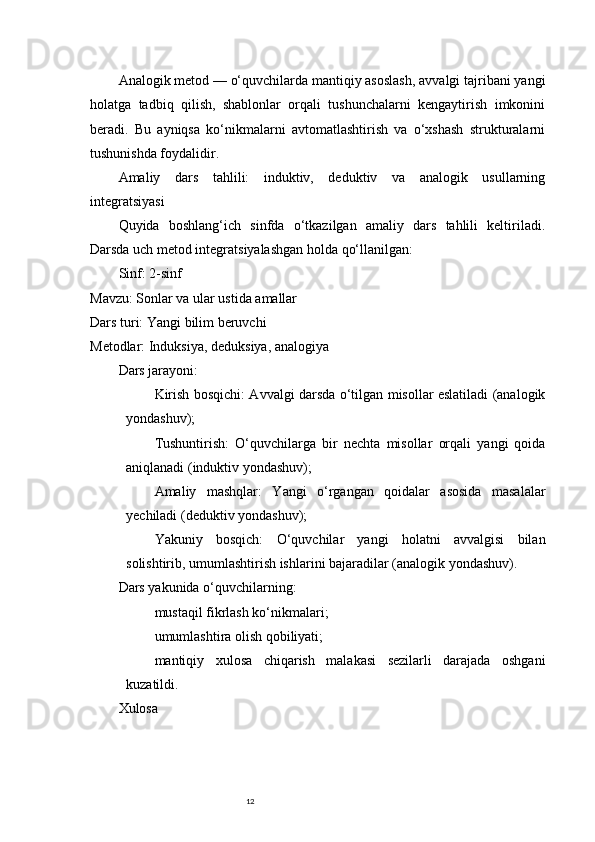 12Analogik metod — o‘quvchilarda mantiqiy asoslash, avvalgi tajribani yangi
holatga   tadbiq   qilish,   shablonlar   orqali   tushunchalarni   kengaytirish   imkonini
beradi.   Bu   ayniqsa   ko‘nikmalarni   avtomatlashtirish   va   o‘xshash   strukturalarni
tushunishda foydalidir.
Amaliy   dars   tahlili:   induktiv,   deduktiv   va   analogik   usullarning
integratsiyasi
Quyida   boshlang‘ich   sinfda   o‘tkazilgan   amaliy   dars   tahlili   keltiriladi.
Darsda uch metod integratsiyalashgan holda qo‘llanilgan:
Sinf:  2-sinf
Mavzu:  Sonlar va ular ustida amallar
Dars turi:  Yangi bilim beruvchi
Metodlar:  Induksiya, deduksiya, analogiya
Dars jarayoni:
Kirish bosqichi:   Avvalgi darsda o‘tilgan misollar eslatiladi (analogik
yondashuv);
Tushuntirish:   O‘quvchilarga   bir   nechta   misollar   orqali   yangi   qoida
aniqlanadi (induktiv yondashuv);
Amaliy   mashqlar:   Yangi   o‘rgangan   qoidalar   asosida   masalalar
yechiladi (deduktiv yondashuv);
Yakuniy   bosqich:   O‘quvchilar   yangi   holatni   avvalgisi   bilan
solishtirib, umumlashtirish ishlarini bajaradilar (analogik yondashuv).
Dars yakunida o‘quvchilarning:
mustaqil fikrlash ko‘nikmalari;
umumlashtira olish qobiliyati;
mantiqiy   xulosa   chiqarish   malakasi   sezilarli   darajada   oshgani
kuzatildi.
Xulosa 