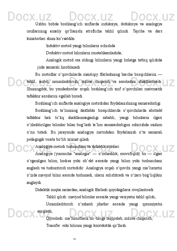 13Ushbu   bobda   boshlang‘ich   sinflarda   induksiya,   deduksiya   va   analogiya
usullarining   amaliy   qo‘llanishi   atroflicha   tahlil   qilindi.   Tajriba   va   dars
kuzatuvlari shuni ko‘rsatdiki:
Induktiv metod yangi bilimlarni ochishda
Deduktiv metod bilimlarni mustahkamlashda;
Analogik   metod   esa   oldingi   bilimlarni   yangi   holatga   tatbiq   qilishda
juda samarali hisoblanadi.
Bu   metodlar   o‘quvchilarda   mantiqiy   fikrlashning   barcha   bosqichlarini   —
tahlil,   sintez,   umumlashtirish,   xulosa   chiqarish   va   asoslashni   shakllantiradi.
Shuningdek,   bu   yondashuvlar   orqali   boshlang‘ich   sinf   o‘quvchilari   matematik
tafakkur asoslarini egallab boradi.
Boshlang‘ich sinflarda analogiya metodidan foydalanishning samaradorligi
Boshlang‘ich   ta’limning   dastlabki   bosqichlarida   o‘quvchilarda   abstrakt
tafakkur   hali   to‘liq   shakllanmaganligi   sababli,   yangi   bilimlarni   ilgari
o‘zlashtirilgan   bilimlar   bilan   bog‘lash   ta’lim   samaradorligini   oshirishda   muhim
o‘rin   tutadi.   Bu   jarayonda   analogiya   metodidan   foydalanish   o‘ta   samarali
pedagogik vosita bo‘lib xizmat qiladi.
Analogiya metodi tushunchasi va didaktik asoslari
Analogiya   (yunoncha   "analogia"   —   o‘xshashlik,   muvofiqlik)   bu   —   ilgari
o‘rganilgan   bilim,   hodisa   yoki   ob’ekt   asosida   yangi   bilim   yoki   tushunchani
anglash va tushuntirish metodidir. Analogiya orqali  o‘quvchi yangi ma’lumotni
o‘zida mavjud bilim asosida tushunadi, ularni solishtiradi va o‘zaro bog‘liqlikni
anglaydi.
Didaktik nuqtai nazardan, analogik fikrlash quyidagilarni rivojlantiradi:
Tahlil qilish : mavjud bilimlar asosida yangi vaziyatni tahlil qilish;
Umumlashtirish :   o‘xshash   jihatlar   asosida   yangi   qonuniyatni
aniqlash;
Qiyoslash : ma’lumotlarni bir-biriga taqqoslab, xulosa chiqarish;
Transfer : eski bilimni yangi kontekstda qo‘llash. 