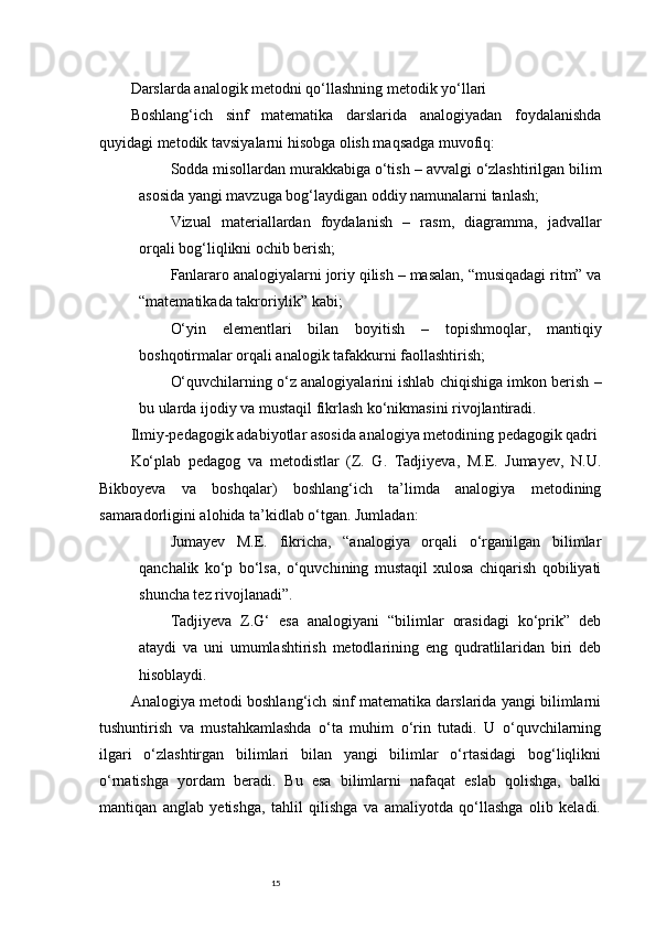 15Darslarda analogik metodni qo‘llashning metodik yo‘llari
Boshlang‘ich   sinf   matematika   darslarida   analogiyadan   foydalanishda
quyidagi metodik tavsiyalarni hisobga olish maqsadga muvofiq:
Sodda misollardan murakkabiga o‘tish  – avvalgi o‘zlashtirilgan bilim
asosida yangi mavzuga bog‘laydigan oddiy namunalarni tanlash;
Vizual   materiallardan   foydalanish   –   rasm,   diagramma,   jadvallar
orqali bog‘liqlikni ochib berish;
Fanlararo analogiyalarni joriy qilish  – masalan, “musiqadagi ritm” va
“matematikada takroriylik” kabi;
O‘yin   elementlari   bilan   boyitish   –   topishmoqlar,   mantiqiy
boshqotirmalar orqali analogik tafakkurni faollashtirish;
O‘quvchilarning o‘z analogiyalarini ishlab chiqishiga imkon berish  –
bu ularda ijodiy va mustaqil fikrlash ko‘nikmasini rivojlantiradi.
Ilmiy-pedagogik adabiyotlar asosida analogiya metodining pedagogik qadri
Ko‘plab   pedagog   va   metodistlar   (Z.   G.   Tadjiyeva,   M.E.   Jumayev,   N.U.
Bikboyeva   va   boshqalar)   boshlang‘ich   ta’limda   analogiya   metodining
samaradorligini alohida ta’kidlab o‘tgan. Jumladan:
Jumayev   M.E.   fikricha,   “analogiya   orqali   o‘rganilgan   bilimlar
qanchalik   ko‘p   bo‘lsa,   o‘quvchining   mustaqil   xulosa   chiqarish   qobiliyati
shuncha tez rivojlanadi”.
Tadjiyeva   Z.G‘   esa   analogiyani   “bilimlar   orasidagi   ko‘prik”   deb
ataydi   va   uni   umumlashtirish   metodlarining   eng   qudratlilaridan   biri   deb
hisoblaydi.
Analogiya metodi boshlang‘ich sinf matematika darslarida yangi bilimlarni
tushuntirish   va   mustahkamlashda   o‘ta   muhim   o‘rin   tutadi.   U   o‘quvchilarning
ilgari   o‘zlashtirgan   bilimlari   bilan   yangi   bilimlar   o‘rtasidagi   bog‘liqlikni
o‘rnatishga   yordam   beradi.   Bu   esa   bilimlarni   nafaqat   eslab   qolishga,   balki
mantiqan   anglab   yetishga,   tahlil   qilishga   va   amaliyotda   qo‘llashga   olib   keladi. 