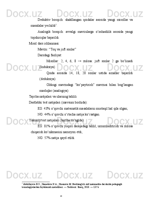 18Deduktiv   bosqich :   shakllangan   qoidalar   asosida   yangi   misollar   va
masalalar yechildi 5
.
Analogik   bosqich :   avvalgi   mavzularga   o‘xshashlik   asosida   yangi
topshiriqlar bajarildi.
Misol dars ishlanmasi:
Mavzu: “Toq va juft sonlar”
Darsdagi faoliyat:
Misollar:   2,   4,   6,   8   →   xulosa:   juft   sonlar   2   ga   bo‘linadi
(induksiya)
Qoida   asosida   14,   18,   20   sonlar   ustida   amallar   bajarildi
(deduksiya)
Oldingi   mavzudagi   “ko‘paytirish”   mavzusi   bilan   bog‘langan
mashqlar (analogiya)
Tajriba natijalari va ularning tahlili
Dastlabki test natijalari  (mavsum boshida):
EG: 43% o‘quvchi matematik masalalarni mustaqil hal qila olgan;
NG: 44% o‘quvchi o‘rtacha natija ko‘rsatgan.
Yakuniy test natijalari  (tajriba so‘ngida):
EG: 81% o‘quvchi yuqori darajadagi tahlil, umumlashtirish va xulosa
chiqarish ko‘nikmasini namoyon etdi;
NG: 57% natija qayd etildi.
5
  Abdullayeva B.S., Xamedova N.A., Xusanova M.  Boshlang'ich sinf matematika darslarida pedagogik 
texnologiyalardan foydalanish metodikasi. — Toshkent: Sharq, 2010. — 135 b 