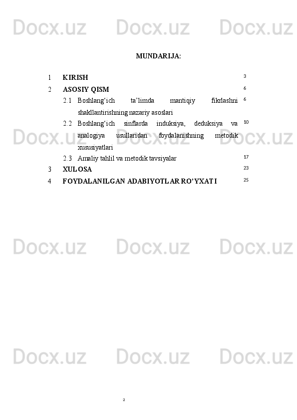 2 MUNDARIJA :
1 KIRISH 3
2 ASOSIY QISM 6
2.1 Boshlang‘ich   ta’limda   mantiqiy   fikrlashni
shakllantirishning nazariy asoslari 6
2.2 Boshlang‘ich   sinflarda   induksiya,   deduksiya   va
analogiya   usullaridan   foydalanishning   metodik
xususiyatlari 10
2.3 Amaliy tahlil va metodik tavsiyalar 17
3 XULOSA 23
4 FOYDALANILGAN ADABIYOTLAR RO’YXATI 25 