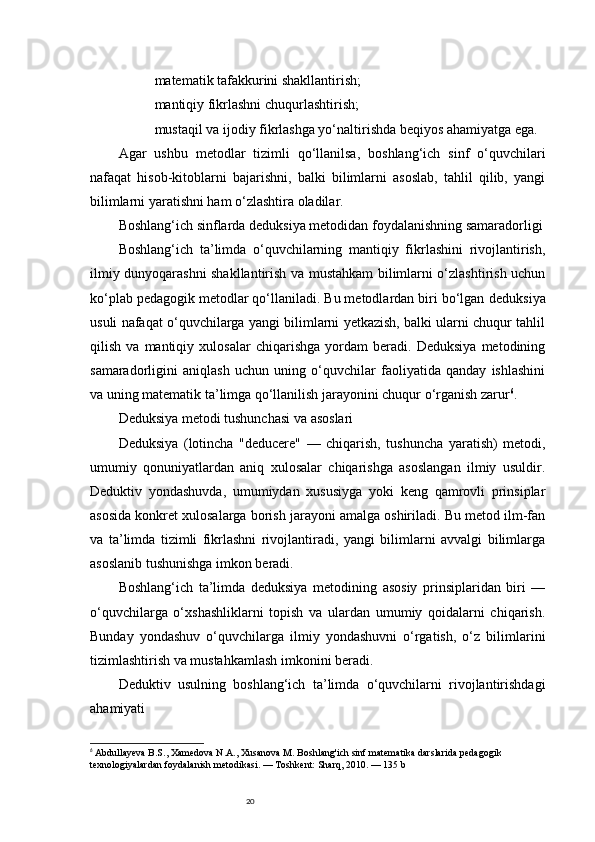 20matematik tafakkurini shakllantirish;
mantiqiy fikrlashni chuqurlashtirish;
mustaqil va ijodiy fikrlashga yo‘naltirishda beqiyos ahamiyatga ega.
Agar   ushbu   metodlar   tizimli   qo‘llanilsa,   boshlang‘ich   sinf   o‘quvchilari
nafaqat   hisob-kitoblarni   bajarishni,   balki   bilimlarni   asoslab,   tahlil   qilib,   yangi
bilimlarni yaratishni ham o‘zlashtira oladilar.
Boshlang‘ich sinflarda deduksiya metodidan foydalanishning samaradorligi
Boshlang‘ich   ta’limda   o‘quvchilarning   mantiqiy   fikrlashini   rivojlantirish,
ilmiy dunyoqarashni shakllantirish va mustahkam bilimlarni o‘zlashtirish uchun
ko‘plab pedagogik metodlar qo‘llaniladi. Bu metodlardan biri bo‘lgan  deduksiya
usuli nafaqat o‘quvchilarga yangi bilimlarni yetkazish, balki ularni chuqur tahlil
qilish   va   mantiqiy   xulosalar   chiqarishga   yordam   beradi.   Deduksiya   metodining
samaradorligini   aniqlash   uchun   uning   o‘quvchilar   faoliyatida   qanday   ishlashini
va uning matematik ta’limga qo‘llanilish jarayonini chuqur o‘rganish zarur 6
.
Deduksiya metodi tushunchasi va asoslari
Deduksiya   (lotincha   "deducere"   —   chiqarish,   tushuncha   yaratish)   metodi,
umumiy   qonuniyatlardan   aniq   xulosalar   chiqarishga   asoslangan   ilmiy   usuldir.
Deduktiv   yondashuvda,   umumiydan   xususiyga   yoki   keng   qamrovli   prinsiplar
asosida konkret xulosalarga borish jarayoni amalga oshiriladi. Bu metod ilm-fan
va   ta’limda   tizimli   fikrlashni   rivojlantiradi,   yangi   bilimlarni   avvalgi   bilimlarga
asoslanib tushunishga imkon beradi.
Boshlang‘ich   ta’limda   deduksiya   metodining   asosiy   prinsiplaridan   biri   —
o‘quvchilarga   o‘xshashliklarni   topish   va   ulardan   umumiy   qoidalarni   chiqarish.
Bunday   yondashuv   o‘quvchilarga   ilmiy   yondashuvni   o‘rgatish,   o‘z   bilimlarini
tizimlashtirish va mustahkamlash imkonini beradi.
Deduktiv   usulning   boshlang‘ich   ta’limda   o‘quvchilarni   rivojlantirishdagi
ahamiyati
6
  Abdullayeva B.S., Xamedova N.A., Xusanova M.  Boshlang'ich sinf matematika darslarida pedagogik 
texnologiyalardan foydalanish metodikasi. — Toshkent: Sharq, 2010. — 135 b 