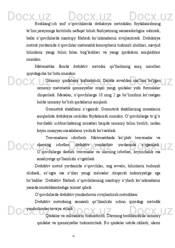 21Boshlang‘ich   sinf   o‘quvchilarida   deduksiya   metodidan   foydalanishning
ta’lim jarayoniga kiritilishi nafaqat bilish faoliyatining samaradorligini oshiradi,
balki   o‘quvchilarda   mantiqiy   fikrlash   ko‘nikmalarini   rivojlantiradi.   Deduksiya
metodi yordamida o‘quvchilar matematik konseptlarni tushunib olishlari, mavjud
bilimlarni   yangi   bilim   bilan   bog‘lashlari   va   yangi   qoidalarni   aniqlashlari
mumkin.
Matematika   fanida   deduktiv   metodni   qo‘llashning   aniq   misollari
quyidagicha bo‘lishi mumkin:
Umumiy   qoidalarni   tushuntirish :   Darsda   avvaldan   ma’lum   bo‘lgan
umumiy   matematik   qonuniyatlar   orqali   yangi   qoidalar   yoki   formulalar
chiqariladi.   Masalan,   o‘quvchilarga   10   ning   2   ga   bo‘linishini   ko‘rsatgan
holda umumiy bo‘lish qoidalarini aniqlash.
Geometrik   shakllarni   o‘rganish :   Geometrik   shakllarning   xossalarini
aniqlashda deduksiya usulidan foydalanish mumkin. O‘quvchilarga to‘g‘ri
burchakli   uchburchakning   xossalari   haqida   umumiy   bilim   berilib,   undan
keyin muayyan masalalarni yechish ko‘rsatiladi.
Teoremalarni   isbotlash :   Matematikada   ko‘plab   teoremalar   va
ularning   isbotlari   deduktiv   yondashuv   yordamida   o‘rganiladi.
O‘quvchilarga   dastlab   teoremalar   va   ularning   isbotlari,   keyinchalik   esa
amaliyotga qo‘llanilishi o‘rgatiladi.
Deduktiv   metod   yordamida   o‘quvchilar,   eng   avvalo,   bilimlarni   tushunib
olishadi,   so‘ngra   esa   o‘zlari   yangi   xulosalar   chiqarish   imkoniyatiga   ega
bo‘ladilar.   Deduktiv   fikrlash   o‘quvchilarning   mantiqiy   o‘ylash   ko‘nikmalarini
yanada mustahkamlashga xizmat qiladi.
O‘quvchilarda deduktiv yondashuvni rivojlantirish metodikasi
Deduktiv   metodning   samarali   qo‘llanilishi   uchun   quyidagi   metodik
yondoshuvlar tavsiya etiladi:
Qoidalar va xulosalarni tushuntirish : Darsning boshlanishida umumiy
qoidalar   va   qonuniyatlar   tushuntiriladi.   Bu   qoidalar   ustida   ishlash,   ularni 