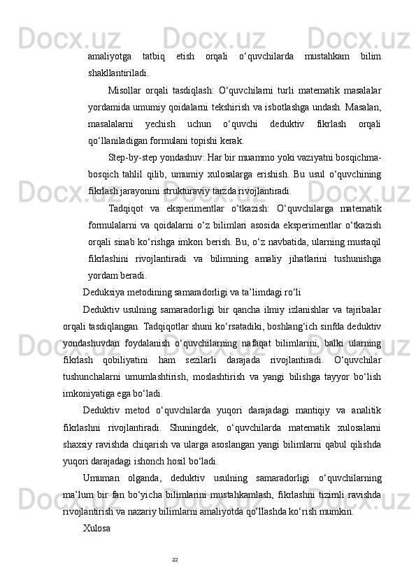 22amaliyotga   tatbiq   etish   orqali   o‘quvchilarda   mustahkam   bilim
shakllantiriladi.
Misollar   orqali   tasdiqlash :   O‘quvchilarni   turli   matematik   masalalar
yordamida umumiy qoidalarni tekshirish va isbotlashga undash. Masalan,
masalalarni   yechish   uchun   o‘quvchi   deduktiv   fikrlash   orqali
qo‘llaniladigan formulani topishi kerak.
Step-by-step yondashuv : Har bir muammo yoki vaziyatni bosqichma-
bosqich   tahlil   qilib,   umumiy   xulosalarga   erishish.   Bu   usul   o‘quvchining
fikrlash jarayonini strukturaviy tarzda rivojlantiradi.
Tadqiqot   va   eksperimentlar   o‘tkazish :   O‘quvchilarga   matematik
formulalarni   va   qoidalarni   o‘z   bilimlari   asosida   eksperimentlar   o‘tkazish
orqali sinab ko‘rishga imkon berish. Bu, o‘z navbatida, ularning mustaqil
fikrlashini   rivojlantiradi   va   bilimning   amaliy   jihatlarini   tushunishga
yordam beradi.
Deduksiya metodining samaradorligi va ta’limdagi ro‘li
Deduktiv   usulning   samaradorligi   bir   qancha   ilmiy   izlanishlar   va   tajribalar
orqali tasdiqlangan. Tadqiqotlar shuni ko‘rsatadiki, boshlang‘ich sinfda deduktiv
yondashuvdan   foydalanish   o‘quvchilarning   nafaqat   bilimlarini,   balki   ularning
fikrlash   qobiliyatini   ham   sezilarli   darajada   rivojlantiradi.   O‘quvchilar
tushunchalarni   umumlashtirish,   moslashtirish   va   yangi   bilishga   tayyor   bo‘lish
imkoniyatiga ega bo‘ladi.
Deduktiv   metod   o‘quvchilarda   yuqori   darajadagi   mantiqiy   va   analitik
fikrlashni   rivojlantiradi.   Shuningdek,   o‘quvchilarda   matematik   xulosalarni
shaxsiy ravishda chiqarish va ularga asoslangan  yangi bilimlarni  qabul  qilishda
yuqori darajadagi ishonch hosil bo‘ladi.
Umuman   olganda,   deduktiv   usulning   samaradorligi   o‘quvchilarning
ma’lum   bir   fan   bo‘yicha   bilimlarini   mustahkamlash,   fikrlashni   tizimli   ravishda
rivojlantirish va nazariy bilimlarni amaliyotda qo‘llashda ko‘rish mumkin.
Xulosa 