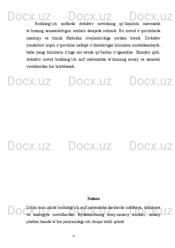 23Boshlang‘ich   sinflarda   deduktiv   metodning   qo‘llanilishi   matematik
ta’limning   samaradorligini   sezilarli   darajada   oshiradi.   Bu   metod   o‘quvchilarda
mantiqiy   va   tizimli   fikrlashni   rivojlantirishga   yordam   beradi.   Deduktiv
yondashuv orqali o‘quvchilar nafaqat o‘zlashtirilgan bilimlarni mustahkamlaydi,
balki   yangi   bilimlarni   o‘ziga   xos   tarzda   qo‘llashni   o‘rganadilar.   Shunday   qilib,
deduktiv   metod   boshlang‘ich   sinf   matematika   ta’limining   asosiy   va   samarali
vositalaridan biri hisoblanadi.
Xulosa
Ushbu kurs ishida boshlang‘ich sinf matematika darslarida  induksiya, deduksiya
va   analogiya   metodlaridan   foydalanishning   ilmiy-nazariy   asoslari ,   amaliy
jihatlari hamda ta’lim jarayonidagi roli chuqur tahlil qilindi. 