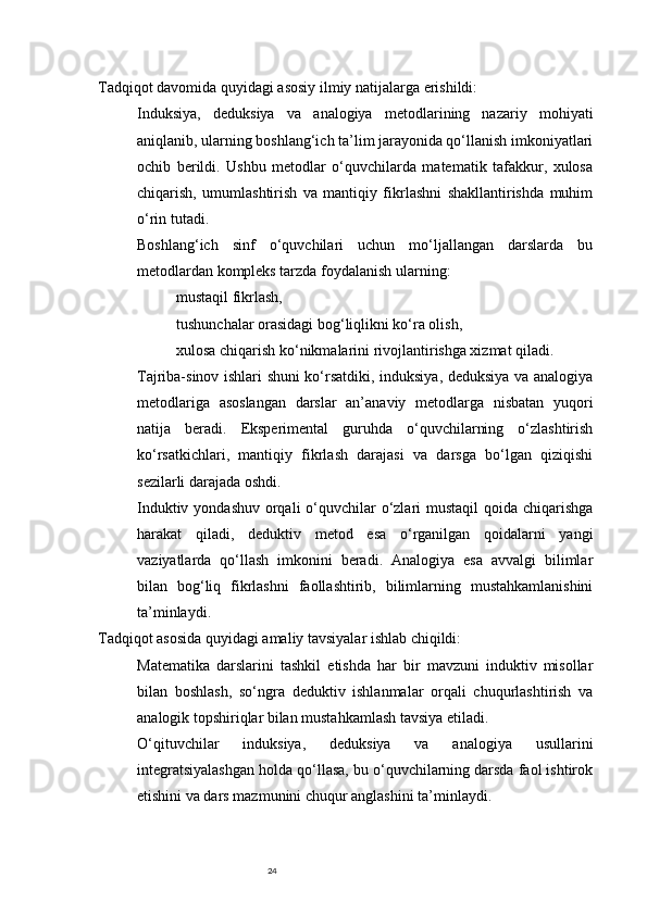 24Tadqiqot davomida quyidagi  asosiy ilmiy natijalar ga erishildi:
Induksiya ,   deduksiya   va   analogiya   metodlarining   nazariy   mohiyati
aniqlanib, ularning boshlang‘ich ta’lim jarayonida qo‘llanish imkoniyatlari
ochib   berildi.   Ushbu   metodlar   o‘quvchilarda   matematik   tafakkur,   xulosa
chiqarish,   umumlashtirish   va   mantiqiy   fikrlashni   shakllantirishda   muhim
o‘rin tutadi.
Boshlang‘ich   sinf   o‘quvchilari   uchun   mo‘ljallangan   darslarda   bu
metodlardan kompleks tarzda foydalanish ularning:
mustaqil fikrlash,
tushunchalar orasidagi bog‘liqlikni ko‘ra olish,
xulosa chiqarish ko‘nikmalarini rivojlantirishga xizmat qiladi.
Tajriba-sinov ishlari shuni ko‘rsatdiki, induksiya, deduksiya va analogiya
metodlariga   asoslangan   darslar   an’anaviy   metodlarga   nisbatan   yuqori
natija   beradi.   Eksperimental   guruhda   o‘quvchilarning   o‘zlashtirish
ko‘rsatkichlari,   mantiqiy   fikrlash   darajasi   va   darsga   bo‘lgan   qiziqishi
sezilarli darajada oshdi.
Induktiv yondashuv orqali  o‘quvchilar  o‘zlari  mustaqil qoida chiqarishga
harakat   qiladi,   deduktiv   metod   esa   o‘rganilgan   qoidalarni   yangi
vaziyatlarda   qo‘llash   imkonini   beradi.   Analogiya   esa   avvalgi   bilimlar
bilan   bog‘liq   fikrlashni   faollashtirib,   bilimlarning   mustahkamlanishini
ta’minlaydi.
Tadqiqot asosida quyidagi amaliy tavsiyalar ishlab chiqildi:
Matematika   darslarini   tashkil   etishda   har   bir   mavzuni   induktiv   misollar
bilan   boshlash,   so‘ngra   deduktiv   ishlanmalar   orqali   chuqurlashtirish   va
analogik topshiriqlar bilan mustahkamlash tavsiya etiladi.
O‘qituvchilar   induksiya,   deduksiya   va   analogiya   usullarini
integratsiyalashgan holda qo‘llasa, bu o‘quvchilarning darsda faol ishtirok
etishini va dars mazmunini chuqur anglashini ta’minlaydi. 