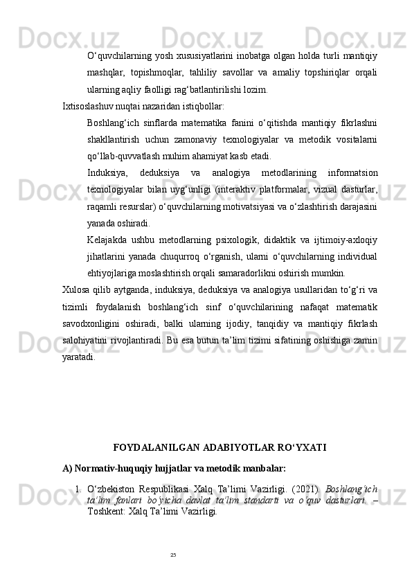 25O‘quvchilarning  yosh  xususiyatlarini   inobatga olgan  holda turli  mantiqiy
mashqlar,   topishmoqlar,   tahliliy   savollar   va   amaliy   topshiriqlar   orqali
ularning aqliy faolligi rag‘batlantirilishi lozim.
Ixtisoslashuv nuqtai nazaridan istiqbollar:
Boshlang‘ich   sinflarda   matematika   fanini   o‘qitishda   mantiqiy   fikrlashni
shakllantirish   uchun   zamonaviy   texnologiyalar   va   metodik   vositalarni
qo‘llab-quvvatlash muhim ahamiyat kasb etadi.
Induksiya,   deduksiya   va   analogiya   metodlarining   informatsion
texnologiyalar   bilan   uyg‘unligi   (interaktiv   platformalar,   vizual   dasturlar,
raqamli resurslar) o‘quvchilarning motivatsiyasi va o‘zlashtirish darajasini
yanada oshiradi.
Kelajakda   ushbu   metodlarning   psixologik,   didaktik   va   ijtimoiy-axloqiy
jihatlarini   yanada   chuqurroq   o‘rganish,   ularni   o‘quvchilarning   individual
ehtiyojlariga moslashtirish orqali samaradorlikni oshirish mumkin.
Xulosa qilib aytganda , induksiya, deduksiya va analogiya usullaridan to‘g‘ri va
tizimli   foydalanish   boshlang‘ich   sinf   o‘quvchilarining   nafaqat   matematik
savodxonligini   oshiradi,   balki   ularning   ijodiy,   tanqidiy   va   mantiqiy   fikrlash
salohiyatini rivojlantiradi. Bu esa butun ta’lim tizimi sifatining oshishiga zamin
yaratadi.
FOYDALANILGAN ADABIYOTLAR RO‘YXATI
A) Normativ-huquqiy hujjatlar va metodik manbalar:
1. O‘zbekiston   Respublikasi   Xalq   Ta’limi   Vazirligi.   (2021).   Boshlang‘ich
ta’lim   fanlari   bo‘yicha   davlat   ta’lim   standarti   va   o‘quv   dasturlari.   –
Toshkent: Xalq Ta’limi Vazirligi. 