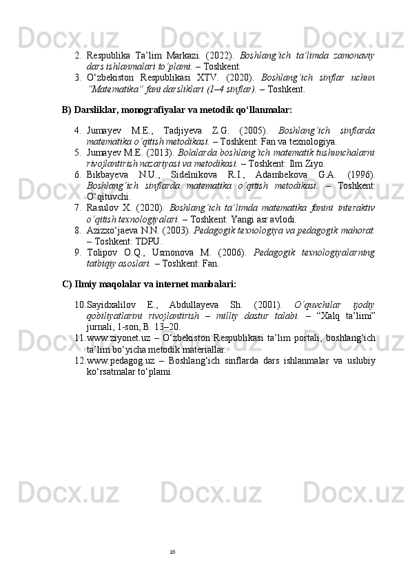 262. Respublika   Ta’lim   Markazi.   (2022).   Boshlang‘ich   ta’limda   zamonaviy
dars ishlanmalari to‘plami.  – Toshkent.
3. O‘zbekiston   Respublikasi   XTV.   (2020).   Boshlang‘ich   sinflar   uchun
“Matematika” fani darsliklari (1–4 sinflar).  – Toshkent.
B) Darsliklar, monografiyalar va metodik qo‘llanmalar:
4. Jumayev   M.E.,   Tadjiyeva   Z.G.   (2005).   Boshlang‘ich   sinflarda
matematika o‘qitish metodikasi.  – Toshkent: Fan va texnologiya.
5. Jumayev M.E. (2013).   Bolalarda boshlang‘ich matematik tushunchalarni
rivojlantirish nazariyasi va metodikasi.  – Toshkent: Ilm Ziyo.
6. Bikbayeva   N.U.,   Sidelnikova   R.I.,   Adambekova   G.A.   (1996).
Boshlang‘ich   sinflarda   matematika   o‘qitish   metodikasi.   –   Toshkent:
O‘qituvchi.
7. Rasulov   X.   (2020).   Boshlang‘ich   ta’limda   matematika   fanini   interaktiv
o‘qitish texnologiyalari.  – Toshkent: Yangi asr avlodi.
8. Azizxo‘jaeva N.N. (2003).  Pedagogik texnologiya va pedagogik mahorat.
– Toshkent: TDPU.
9. Tolipov   O.Q.,   Usmonova   M.   (2006).   Pedagogik   texnologiyalarning
tatbiqiy asoslari.  – Toshkent: Fan.
C) Ilmiy maqolalar va internet manbalari:
10. Sayidxalilov   E.,   Abdullayeva   Sh.   (2001).   O‘quvchilar   ijodiy
qobiliyatlarini   rivojlantirish   –   milliy   dastur   talabi.   –   “Xalq   ta’limi”
jurnali, 1-son, B. 13–20.
11. www.ziyonet.uz   –   O‘zbekiston   Respublikasi   ta’lim   portali,   boshlang‘ich
ta’lim bo‘yicha metodik materiallar.
12. www.pedagog.uz   –   Boshlang‘ich   sinflarda   dars   ishlanmalar   va   uslubiy
ko‘rsatmalar to‘plami. 