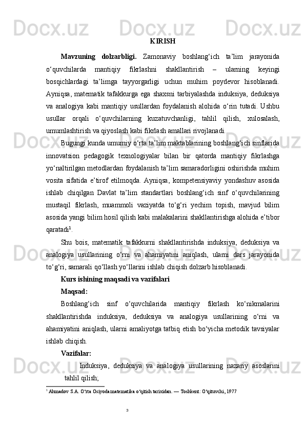 3 KIRISH
Mavzuning   dolzarbligi.   Zamonaviy   boshlang‘ich   ta’lim   jarayonida
o‘quvchilarda   mantiqiy   fikrlashni   shakllantirish   –   ularning   keyingi
bosqichlardagi   ta’limga   tayyorgarligi   uchun   muhim   poydevor   hisoblanadi.
Ayniqsa,   matematik   tafakkurga   ega   shaxsni   tarbiyalashda   induksiya,   deduksiya
va   analogiya   kabi   mantiqiy   usullardan   foydalanish   alohida   o‘rin   tutadi.   Ushbu
usullar   orqali   o‘quvchilarning   kuzatuvchanligi,   tahlil   qilish,   xulosalash,
umumlashtirish va qiyoslash kabi fikrlash amallari rivojlanadi.
Bugungi kunda umumiy o‘rta ta’lim maktablarining boshlang‘ich sinflarida
innovatsion   pedagogik   texnologiyalar   bilan   bir   qatorda   mantiqiy   fikrlashga
yo‘naltirilgan metodlardan foydalanish ta’lim samaradorligini oshirishda muhim
vosita   sifatida   e’tirof   etilmoqda.   Ayniqsa,   kompetensiyaviy   yondashuv   asosida
ishlab   chiqilgan   Davlat   ta’lim   standartlari   boshlang‘ich   sinf   o‘quvchilarining
mustaqil   fikrlash,   muammoli   vaziyatda   to‘g‘ri   yechim   topish,   mavjud   bilim
asosida yangi bilim hosil qilish kabi malakalarini shakllantirishga alohida e’tibor
qaratadi 1
.
Shu   bois,   matematik   tafakkurni   shakllantirishda   induksiya,   deduksiya   va
analogiya   usullarining   o‘rni   va   ahamiyatini   aniqlash,   ularni   dars   jarayonida
to‘g‘ri, samarali qo‘llash yo‘llarini ishlab chiqish dolzarb hisoblanadi.
Kurs ishining maqsadi va vazifalari
Maqsad:
Boshlang‘ich   sinf   o‘quvchilarida   mantiqiy   fikrlash   ko‘nikmalarini
shakllantirishda   induksiya,   deduksiya   va   analogiya   usullarining   o‘rni   va
ahamiyatini aniqlash, ularni amaliyotga tatbiq etish bo‘yicha metodik tavsiyalar
ishlab chiqish.
Vazifalar:
Induksiya,   deduksiya   va   analogiya   usullarining   nazariy   asoslarini
tahlil qilish;
1
  Ahmadov S.A.  O‘rta Osiyoda matematika o‘qitish tarixidan. — Toshkent: O‘qituvchi, 1977 