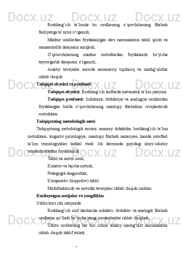 4Boshlang‘ich   ta’limda   bu   usullarning   o‘quvchilarning   fikrlash
faoliyatiga ta’sirini o‘rganish;
Mazkur   usullardan   foydalanilgan   dars   namunalarini   tahlil   qilish   va
samaradorlik darajasini aniqlash;
O‘qituvchilarning   mazkur   metodlardan   foydalanish   bo‘yicha
tayyorgarlik darajasini o‘rganish;
Amaliy   tavsiyalar   asosida   namunaviy   topshiriq   va   mashg‘ulotlar
ishlab chiqish.
Tadqiqot obyekti va predmeti
Tadqiqot obyekti:  Boshlang‘ich sinflarda matematik ta’lim jarayoni.
Tadqiqot   predmeti:   Induksiya,   deduksiya   va   analogiya   usullaridan
foydalangan   holda   o‘quvchilarning   mantiqiy   fikrlashini   rivojlantirish
metodikasi.
Tadqiqotning metodologik asosi
Tadqiqotning   metodologik   asosini   umumiy   didaktika,   boshlang‘ich   ta’lim
metodikasi,   kognitiv   psixologiya,   mantiqiy   fikrlash   nazariyasi   hamda   interfaol
ta’lim   texnologiyalari   tashkil   etadi.   Ish   davomida   quyidagi   ilmiy-uslubiy
yondashuvlardan foydalanildi:
Tahlil va sintez usuli;
Kuzatuv va tajriba metodi;
Pedagogik diagnostika;
Komparativ (taqqoslov) tahlil;
Modellashtirish va metodik tavsiyalar ishlab chiqish usullari.
Kutilayotgan natijalar va yangiliklar
Ushbu kurs ishi natijasida:
Boshlang‘ich   sinf   darslarida   induktiv,   deduktiv   va   analogik   fikrlash
usullarini qo‘llash bo‘yicha yangi yondashuvlar ishlab chiqiladi;
Ushbu   usullarning   har   biri   uchun   amaliy   mashg‘ulot   namunalarini
ishlab chiqish taklif etiladi; 