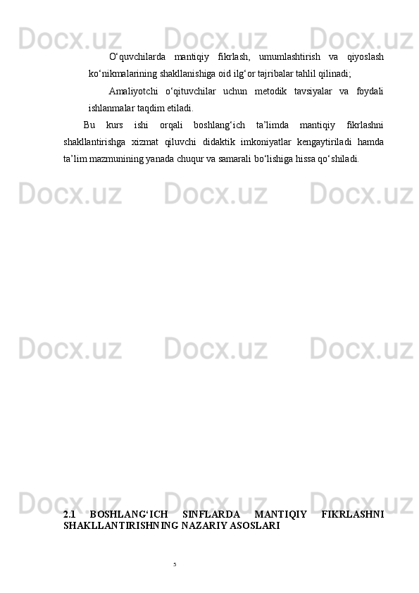 5O‘quvchilarda   mantiqiy   fikrlash,   umumlashtirish   va   qiyoslash
ko‘nikmalarining shakllanishiga oid ilg‘or tajribalar tahlil qilinadi;
Amaliyotchi   o‘qituvchilar   uchun   metodik   tavsiyalar   va   foydali
ishlanmalar taqdim etiladi.
Bu   kurs   ishi   orqali   boshlang‘ich   ta’limda   mantiqiy   fikrlashni
shakllantirishga   xizmat   qiluvchi   didaktik   imkoniyatlar   kengaytiriladi   hamda
ta’lim mazmunining yanada chuqur va samarali bo‘lishiga hissa qo‘shiladi.
2.1   BOSHLANG‘ICH   SINFLARDA   MANTIQIY   FIKRLASHNI
SHAKLLANTIRISHNING NAZARIY ASOSLARI 