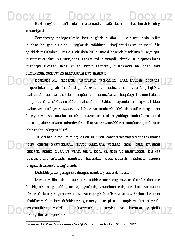 6Boshlang‘ich   ta’limda   matematik   tafakkurni   rivojlantirishning
ahamiyati
Zamonaviy   pedagogikada   boshlang‘ich   sinflar   —   o‘quvchilarda   bilim
olishga   bo‘lgan   qiziqishni   uyg‘otish,   tafakkurni   rivojlantirish   va   mustaqil   fikr
yuritish malakalarini shakllantirishda hal qiluvchi bosqich hisoblanadi. Ayniqsa,
matematika   fani   bu   jarayonda   asosiy   rol   o‘ynaydi,   chunki   u   o‘quvchilarda
mantiqiy   fikrlash,   tahlil   qilish,   umumlashtirish,   muammoni   hal   etish   kabi
intellektual faoliyat ko‘nikmalarini rivojlantiradi.
Boshlang‘ich   sinflarda   matematik   tafakkurni   shakllantirish   deganda,
o‘quvchilarning   atrof-muhitdagi   ob’ektlar   va   hodisalarni   o‘zaro   bog‘liqlikda
tushunish,   son   va   shakllar,   miqdor   va   munosabatlar   haqidagi   tushunchalarni
ongli   ravishda   o‘zlashtirishlari   tushuniladi.   Ushbu   jarayonda   mantiqiy   tafakkur
turlaridan   bo‘lgan   induktiv,   deduktiv   va   analogik   fikrlash   usullarining   o‘rni
beqiyosdir.   Bu   usullar   orqali   o‘quvchilar   real   hayotdagi   hodisalarni   tahlil
qilishni, ularni o‘zaro solishtirishni, farq va umumiyliklarni aniqlashni, xulosalar
chiqarishni o‘rganadilar 2
.
Ta’kidlash joizki, bugungi kunda ta’limda kompetensiyaviy yondashuvning
joriy   etilishi   o‘quvchilarni   tayyor   bilimlarni   yodlash   emas,   balki   mustaqil
fikrlash,   analiz   qilish   va   yangi   bilim   hosil   qilishga   yo‘naltirmoqda.   Bu   esa
boshlang‘ich   ta’limda   mantiqiy   fikrlashni   shakllantirish   usullarini   chuqur
o‘rganish zaruratini tug‘diradi.
Didaktik prinsiplarga asoslangan mantiqiy fikrlash turlari
Mantiqiy   fikrlash   —   bu   inson   tafakkurining   eng   muhim   shakllaridan   biri
bo‘lib,   o‘z   ichiga   tahlil,   sintez,   qiyoslash,   umumlashtirish,   tasniflash   va   xulosa
chiqarish kabi  jarayonlarni oladi. Boshlang‘ich ta’limda ushbu fikrlash turlarini
shakllantirish   uchun   didaktikaning   asosiy   prinsiplari   —   ongli   va   faol   o‘qitish,
sistematiklik,   izchillik,   ko‘rgazmalilik,   ilmiylik   va   hayotga   yaqinlik
tamoyillariga tayaniladi.
2
  Ahmadov S.A.  O‘rta Osiyoda matematika o‘qitish tarixidan. — Toshkent: O‘qituvchi, 1977 