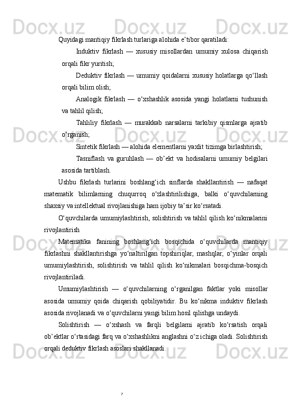 7Quyidagi mantiqiy fikrlash turlariga alohida e’tibor qaratiladi:
Induktiv   fikrlash   —   xususiy   misollardan   umumiy   xulosa   chiqarish
orqali fikr yuritish;
Deduktiv  fikrlash   —  umumiy  qoidalarni  xususiy  holatlarga  qo‘llash
orqali bilim olish;
Analogik   fikrlash   —   o‘xshashlik   asosida   yangi   holatlarni   tushunish
va tahlil qilish;
Tahliliy   fikrlash   —   murakkab   narsalarni   tarkibiy   qismlarga   ajratib
o‘rganish;
Sintetik fikrlash  — alohida elementlarni yaxlit tizimga birlashtirish;
Tasniflash   va   guruhlash   —   ob’ekt   va   hodisalarni   umumiy   belgilari
asosida tartiblash.
Ushbu   fikrlash   turlarini   boshlang‘ich   sinflarda   shakllantirish   —   nafaqat
matematik   bilimlarning   chuqurroq   o‘zlashtirilishiga,   balki   o‘quvchilarning
shaxsiy va intellektual rivojlanishiga ham ijobiy ta’sir ko‘rsatadi.
O‘quvchilarda umumiylashtirish, solishtirish va tahlil qilish ko‘nikmalarini
rivojlantirish
Matematika   fanining   boshlang‘ich   bosqichida   o‘quvchilarda   mantiqiy
fikrlashni   shakllantirishga   yo‘naltirilgan   topshiriqlar,   mashqlar,   o‘yinlar   orqali
umumiylashtirish,   solishtirish   va   tahlil   qilish   ko‘nikmalari   bosqichma-bosqich
rivojlantiriladi.
Umumiylashtirish   —   o‘quvchilarning   o‘rganilgan   faktlar   yoki   misollar
asosida   umumiy   qoida   chiqarish   qobiliyatidir.   Bu   ko‘nikma   induktiv   fikrlash
asosida rivojlanadi va o‘quvchilarni yangi bilim hosil qilishga undaydi.
Solishtirish   —   o‘xshash   va   farqli   belgilarni   ajratib   ko‘rsatish   orqali
ob’ektlar o‘rtasidagi farq va o‘xshashlikni anglashni o‘z ichiga oladi. Solishtirish
orqali deduktiv fikrlash asoslari shakllanadi. 