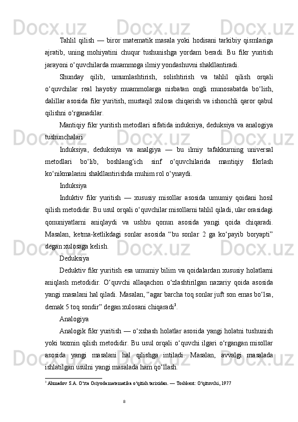8Tahlil   qilish   —   biror   matematik   masala   yoki   hodisani   tarkibiy   qismlariga
ajratib,   uning   mohiyatini   chuqur   tushunishga   yordam   beradi.   Bu   fikr   yuritish
jarayoni o‘quvchilarda muammoga ilmiy yondashuvni shakllantiradi.
Shunday   qilib,   umumlashtirish,   solishtirish   va   tahlil   qilish   orqali
o‘quvchilar   real   hayotiy   muammolarga   nisbatan   ongli   munosabatda   bo‘lish,
dalillar asosida  fikr yuritish, mustaqil  xulosa chiqarish va ishonchli qaror qabul
qilishni o‘rganadilar.
Mantiqiy fikr yuritish metodlari sifatida induksiya, deduksiya va analogiya
tushunchalari
Induksiya ,   deduksiya   va   analgiya   —   bu   ilmiy   tafakkurning   universal
metodlari   bo‘lib,   boshlang‘ich   sinf   o‘quvchilarida   mantiqiy   fikrlash
ko‘nikmalarini shakllantirishda muhim rol o‘ynaydi.
Induksiya
Induktiv   fikr   yuritish   —   xususiy   misollar   asosida   umumiy   qoidani   hosil
qilish metodidir. Bu usul orqali o‘quvchilar misollarni tahlil qiladi, ular orasidagi
qonuniyatlarni   aniqlaydi   va   ushbu   qonun   asosida   yangi   qoida   chiqaradi.
Masalan,   ketma-ketlikdagi   sonlar   asosida   “bu   sonlar   2   ga   ko‘payib   boryapti”
degan xulosaga kelish.
Deduksiya
Deduktiv fikr yuritish esa umumiy bilim va qoidalardan xususiy holatlarni
aniqlash   metodidir.   O‘quvchi   allaqachon   o‘zlashtirilgan   nazariy   qoida   asosida
yangi masalani hal qiladi. Masalan, “agar barcha toq sonlar juft son emas bo‘lsa,
demak 5 toq sondir” degan xulosani chiqaradi 3
.
Analogiya
Analogik fikr yuritish — o‘xshash holatlar asosida yangi holatni tushunish
yoki taxmin qilish metodidir. Bu usul  orqali o‘quvchi ilgari o‘rgangan misollar
asosida   yangi   masalani   hal   qilishga   intiladi.   Masalan,   avvalgi   masalada
ishlatilgan usulni yangi masalada ham qo‘llash.
3
  Ahmadov S.A.  O‘rta Osiyoda matematika o‘qitish tarixidan. — Toshkent: O‘qituvchi, 1977 