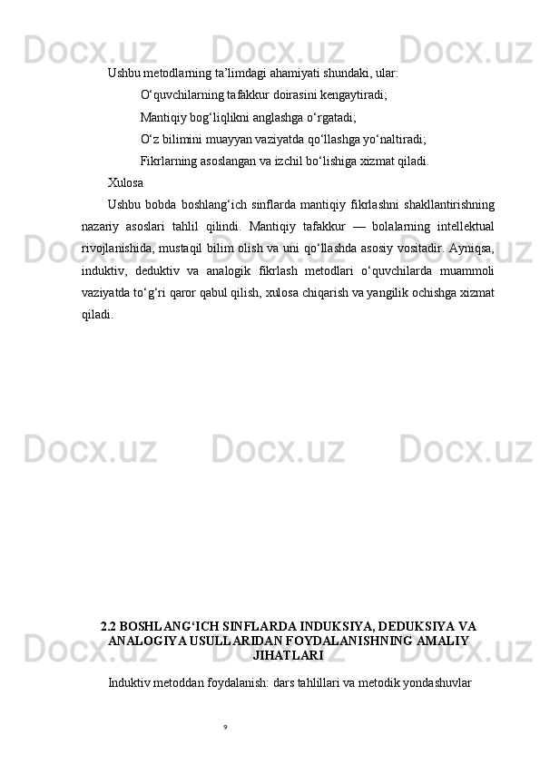 9Ushbu metodlarning ta’limdagi ahamiyati shundaki, ular:
O‘quvchilarning tafakkur doirasini kengaytiradi;
Mantiqiy bog‘liqlikni anglashga o‘rgatadi;
O‘z bilimini muayyan vaziyatda qo‘llashga yo‘naltiradi;
Fikrlarning asoslangan va izchil bo‘lishiga xizmat qiladi.
Xulosa
Ushbu   bobda   boshlang‘ich   sinflarda   mantiqiy   fikrlashni   shakllantirishning
nazariy   asoslari   tahlil   qilindi.   Mantiqiy   tafakkur   —   bolalarning   intellektual
rivojlanishida, mustaqil  bilim olish va uni qo‘llashda asosiy vositadir. Ayniqsa,
induktiv,   deduktiv   va   analogik   fikrlash   metodlari   o‘quvchilarda   muammoli
vaziyatda to‘g‘ri qaror qabul qilish, xulosa chiqarish va yangilik ochishga xizmat
qiladi.
2.2 BOSHLANG‘ICH SINFLARDA INDUKSIYA, DEDUKSIYA VA
ANALOGIYA USULLARIDAN FOYDALANISHNING AMALIY
JIHATLARI
Induktiv metoddan foydalanish: dars tahlillari va metodik yondashuvlar 