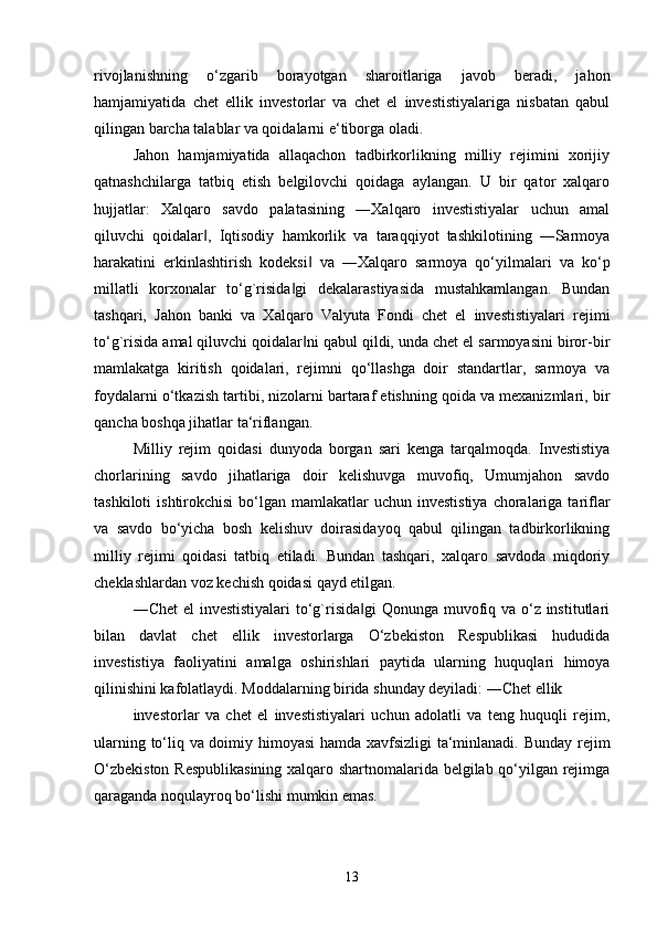 rivojlanishning   o‘zgarib   borayotgan   sharoitlariga   javob   beradi,   jahon
hamjamiyatida   chet   ellik   investorlar   va   chet   el   investistiyalariga   nisbatan   qabul
qilingan barcha talablar va qoidalarni e‘tiborga oladi. 
Jahon   hamjamiyatida   allaqachon   tadbirkorlikning   milliy   rejimini   xorijiy
qatnashchilarga   tatbiq   etish   belgilovchi   qoidaga   aylangan.   U   bir   qator   xalqaro
hujjatlar:   Xalqaro   savdo   palatasining   ―Xalqaro   investistiyalar   uchun   amal
qiluvchi   qoidalar ,   Iqtisodiy   hamkorlik   va   taraqqiyot   tashkilotining   ―Sarmoya‖
harakatini   erkinlashtirish   kodeksi   va   ―Xalqaro   sarmoya   qo‘yilmalari   va   ko‘p	
‖
millatli   korxonalar   to‘g`risida gi   dekalarastiyasida   mustahkamlangan.   Bundan	
‖
tashqari,   Jahon   banki   va   Xalqaro   Valyuta   Fondi   chet   el   investistiyalari   rejimi
to‘g`risida amal qiluvchi qoidalar ni qabul qildi, unda chet el sarmoyasini biror-bir	
‖
mamlakatga   kiritish   qoidalari,   rejimni   qo‘llashga   doir   standartlar,   sarmoya   va
foydalarni o‘tkazish tartibi, nizolarni bartaraf etishning qoida va mexanizmlari, bir
qancha boshqa jihatlar ta‘riflangan. 
Milliy   rejim   qoidasi   dunyoda   borgan   sari   kenga   tarqalmoqda.   Investistiya
chorlarining   savdo   jihatlariga   doir   kelishuvga   muvofiq,   Umumjahon   savdo
tashkiloti   ishtirokchisi  bo‘lgan  mamlakatlar   uchun  investistiya   choralariga  tariflar
va   savdo   bo‘yicha   bosh   kelishuv   doirasidayoq   qabul   qilingan   tadbirkorlikning
milliy   rejimi   qoidasi   tatbiq   etiladi.   Bundan   tashqari,   xalqaro   savdoda   miqdoriy
cheklashlardan voz kechish qoidasi qayd etilgan. 
―Chet  el  investistiyalari  to‘g`risida gi  Qonunga muvofiq va o‘z institutlari	
‖
bilan   davlat   chet   ellik   investorlarga   O‘zbekiston   Respublikasi   hududida
investistiya   faoliyatini   amalga   oshirishlari   paytida   ularning   huquqlari   himoya
qilinishini kafolatlaydi. Moddalarning birida shunday deyiladi: ―Chet ellik 
investorlar   va   chet   el   investistiyalari   uchun   adolatli   va   teng   huquqli   rejim,
ularning to‘liq va doimiy himoyasi  hamda xavfsizligi ta‘minlanadi. Bunday rejim
O‘zbekiston Respublikasining  xalqaro shartnomalarida belgilab qo‘yilgan rejimga
qaraganda noqulayroq bo‘lishi mumkin emas.
13 