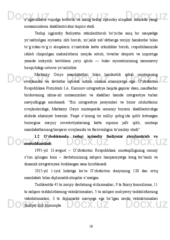 o‘zgarishlarni vujudga keltirish va uning tashqi iqtisodiy aloqalari sohasida yangi
mexanizmlarni shakllantirishni taqozo etadi.
Tashqi   iqgisodiy   faoliyatni   erkinlashtirish   bo‘yicha   aniq   bir   maqsadga
yo‘naltirilgan   siyosatni   olib   borish,   xo‘jalik   sub‘ektlariga   xorijiy   hamkorlar   bilan
to‘g`ridan-to‘g`ri   aloqalarni   o‘rnatishda   katta   erkinliklar   berish,   respublikamizda
ishlab   chiqarilgan   mahsulotlarni   xorijda   sotish,   tovarlar   eksporti   va   importiga
yanada   imtiyozli   tartiblarni   joriy   qilish   —   bular   siyosatimizning   zamonaviy
bosqichdagi ustuvor yo‘nalishlar 
Markaziy   Osiyo   mamlakatlari   bilan   hamkorlik   qilish   mintaqaning
rivojlanishi   va   davlatlar   iqtisodi   uchun   muhim   ahamiyatga   ega.   O‘zbekiston
Respublikasi Prezidenti I.A. Karimov integrastiya haqida gapirar ekan, manfaatlar
birikuvining   xilma-xil   mexanizmlari   va   shakllari   hamda   integrastiya   turlari
mavjudligiga   asoslanadi.   "Biz   integrastiya   jarayonlari   va   bozor   islohotlarini
rivojlantirishga,   Markaziy   Osiyo   mintaqasida   umumiy   bozorni   shakllantirishga
alohida   ahamiyat   beramiz.   Faqat   o‘zining   tor   milliy   qobig`ida   qolib   ketmagan
bozorgina   xorijiiy   investistiyalarning   katta   oqimini   jalb   qilib,   mintaqa
mamlakatlarining barqaror rivojlanishi va farovonligini ta‘minlay oladi"
1.2   O‘zbekistonda   tashqi   iqtisodiy   faoliyatni   rivojlantirish   va
mustahkamlash
1991-yil   31-avgust   –   O’zbekiston   Respublikasi   mustaqilligining   rasmiy
e‘lon   qilingan   kuni   –   davlatimizning   xalqaro   hamjamiyatga   keng   ko’lamli   va
dinamik integratsiyasi boshlangan sana hisoblanadi.
2015-yil   1-iyul   holatiga   ko’ra   O’zbekiston   dunyoning   130   dan   ortiq
mamlakati bilan diplomatik aloqalar o’rnatgan. 
Toshkentda 45 ta xorijiy davlatning elchixonalari, 9 ta faxriy konsulxona, 11
ta xalqaro tashkilotlarning vakolatxonalari, 5 ta xalqaro moliyaviy tashkilotlarning
vakolatxonalari,   3   ta   diplomatik   mavqega   ega   bo’lgan   savdo   vakolatxonalari
faoliyat olib bormoqda.
16 