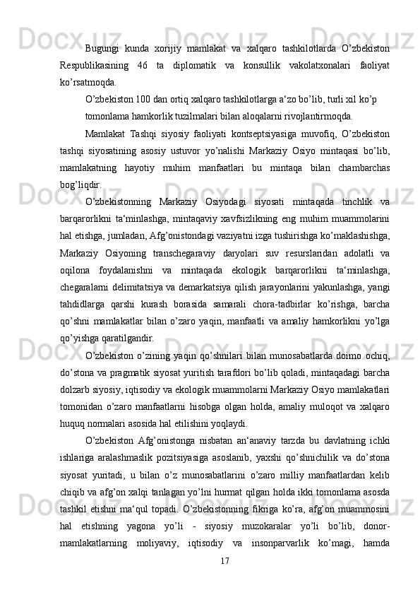 Bugungi   kunda   xorijiy   mamlakat   va   xalqaro   tashkilotlarda   O’zbekiston
Respublikasining   46   ta   diplomatik   va   konsullik   vakolatxonalari   faoliyat
ko’rsatmoqda. 
O’zbekiston 100 dan ortiq xalqaro tashkilotlarga a‘zo bo’lib, turli xil ko’p
tomonlama hamkorlik tuzilmalari bilan aloqalarni rivojlantirmoqda. 
Mamlakat   Tashqi   siyosiy   faoliyati   kontseptsiyasiga   muvofiq,   O’zbekiston
tashqi   siyosatining   asosiy   ustuvor   yo’nalishi   Markaziy   Osiyo   mintaqasi   bo’lib,
mamlakatning   hayotiy   muhim   manfaatlari   bu   mintaqa   bilan   chambarchas
bog’liqdir. 
O’zbekistonning   Markaziy   Osiyodagi   siyosati   mintaqada   tinchlik   va
barqarorlikni   ta‘minlashga,   mintaqaviy   xavfsizlikning   eng   muhim   muammolarini
hal etishga, jumladan, Afg’onistondagi vaziyatni izga tushirishga ko’maklashishga,
Markaziy   Osiyoning   transchegaraviy   daryolari   suv   resurslaridan   adolatli   va
oqilona   foydalanishni   va   mintaqada   ekologik   barqarorlikni   ta‘minlashga,
chegaralarni delimitatsiya va demarkatsiya qilish jarayonlarini yakunlashga, yangi
tahdidlarga   qarshi   kurash   borasida   samarali   chora-tadbirlar   ko’rishga,   barcha
qo’shni   mamlakatlar   bilan   o’zaro   yaqin,   manfaatli   va   amaliy   hamkorlikni   yo’lga
qo’yishga qaratilgandir.
O’zbekiston   o’zining   yaqin   qo’shnilari   bilan   munosabatlarda   doimo   ochiq,
do’stona va pragmatik siyosat yuritish tarafdori bo’lib qoladi, mintaqadagi barcha
dolzarb siyosiy, iqtisodiy va ekologik muammolarni Markaziy Osiyo mamlakatlari
tomonidan   o’zaro   manfaatlarni   hisobga   olgan   holda,   amaliy   muloqot   va   xalqaro
huquq normalari asosida hal etilishini yoqlaydi. 
O’zbekiston   Afg’onistonga   nisbatan   an‘anaviy   tarzda   bu   davlatning   ichki
ishlariga   aralashmaslik   pozitsiyasiga   asoslanib,   yaxshi   qo’shnichilik   va   do’stona
siyosat   yuritadi,   u   bilan   o’z   munosabatlarini   o’zaro   milliy   manfaatlardan   kelib
chiqib va afg’on xalqi tanlagan yo’lni hurmat qilgan holda ikki tomonlama asosda
tashkil   etishni   ma‘qul   topadi.   O’zbekistonning   fikriga   ko’ra,   afg’on   muammosini
hal   etishning   yagona   yo’li   -   siyosiy   muzokaralar   yo’li   bo’lib,   donor-
mamlakatlarning   moliyaviy,   iqtisodiy   va   insonparvarlik   ko’magi,   hamda
17 