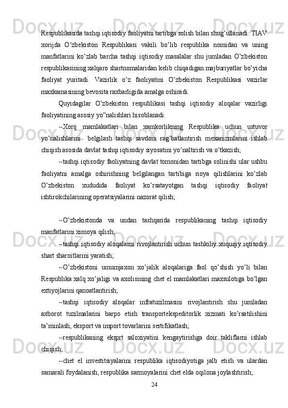 Respublikasida tashqi iqtisodiy faoliyatni tartibga solish bilan shug’ullanadi. TIAV
xorijda   O’zbekiston   Respublikasi   vakili   bo’lib   respublika   nomidan   va   uning
manfatlarini   ko’zlab   barcha   tashqi   iqtisodiy   masalalar   shu   jumladan   O’zbekiston
respublikasining xalqaro shartnomalaridan kelib chiqadigan majburiyatlar bo’yicha
faoliyat   yuritadi.   Vazirlik   o’z   faoliyatini   O’zbekiston   Respublikasi   vazirlar
maxkamasining bevosita raxbarligida amalga oshiradi.
Quyidagilar   O’zbekiston   respublikasi   tashqi   iqtisodiy   aloqalar   vazirligi
faoliyatining asosiy yo”nalishlari hisoblanadi.
--Xorij   mamlakatlari   bilan   xamkorlikning   Respublika   uchun   ustuvor
yo’nalishlarini     belgilash   tashqi   savdoni   rag’batlantirish   mexanizmlarini   ishlab
chiqish asosida davlat tashqi iqtisodiy siyosatini yo’naltirish va o’tkazish;
--tashqi iqtisodiy faoliyatning davlat tomonidan tartibga solinishi ular ushbu
faoliyatni   amalga   oshirishning   belgilangan   tartibiga   rioya   qilishlarini   ko’zlab
O’zbekiston   xududida   faoliyat   ko’rsatayotgan   tashqi   iqtisodiy   faoliyat
ishtirokchilarining operatsiyalarini nazorat qilish;
--O’zbekistonda   va   undan   tashqarida   respublikaning   tashqi   iqtisodiy
manfatlarini ximoya qilish;
--tashqi   iqtisodiy  aloqalarni   rivojlantirish  uchun tashkiliy  xuquqiy  iqtisodiy
shart sharoitlarini yaratish;
--O’zbekistoni   umumjaxon   xo’jalik   aloqalariga   faol   qo’shish   yo’li   bilan
Respublika xalq xo’jaligi va axolisining chet el mamlakatlari maxsulotiga bo’lgan
extiyojlarini qanoatlantirish;
--tashqi   iqtisodiy   aloqalar   infratuzilmasini   rivojlantirish   shu   jumladan
axborot   tuzilmalarini   barpo   etish   transportekspeditorlik   xizmati   ko’rsatilishini
ta’minlash, eksport va import tovarlarini sertifikatlash;
--respublikaning   eksprt   saloxiyatini   kengaytirishga   doir   takliflarni   ishlab
chiqish;
--chet   el   investitsiyalarini   respublika   iqtisodiyotiga   jalb   etish   va   ulardan
samarali foydalanish, respublika sarmoyalarini chet elda oqilona joylashtirish;
24 