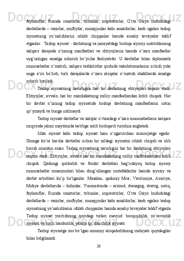 faylasuflar,   Rumda   senatorlar,   tribunlar,   imperatorlar,   O’rta   Osiyo   hududidagi
davlatlarda – vazirlar, muftiylar, munajjimlar kabi amaldorlar, kasb egalari tashqi
siyosatning   yo’nalishlarini   ishlab   chiqqanlar   hamda   amaliy   tavsiyalar   taklif
etganlar.  Tashqi siyosat - davlatning va jamiyatdagi boshqa siyosiy institutlarning
xalqaro   darajada   o’zining   manfaatlari   va   ehtiyojlarini   hamda   o’zaro   manfaatlar
uyg’unligini   amalga   oshirish   bo’yicha   faoliyatidir.   U   davlatlar   bilan   diplomatik
munosabatlar o’rnatish, xalqaro tashkilotlar qoshida vakolatxonalarini ochish yoki
unga   a‘zo   bo’lish,   turli   darajalarda   o’zaro   aloqalar   o’rnatish   shakllarida   amalga
oshirib boriladi.
Tashqi   siyosatning   zarurligini   har   bir   davlatning   ehtiyojlari   taqazo   etadi.
Ehtiyojlar, avvalo, har bir mamlakatning milliy manfaatlaridan kelib chiqadi. Har
bir   davlat   o’zining   tashqi   siyosatida   boshqa   davlatning   manfaatlarini   ustun
qo’ymaydi va bunga intilmaydi.
Tashqi siyosat-davlatlar va xalqlar o’rtasidagi o’zaro munosabatlarni xalqaro
miqyosda jahon maydonida tartibga solib boshqarib turishini anglatadi.
Ichki   siyosat   kabi   tashqi   siyosat   ham   o’zgaruvchan   xususiyatga   egadir.
Shunga   ko’ra   barcha   davlatlar   uchun   bir   xildagi   siyosatni   ishlab   chiqish   va   olib
borish mumkin emas. Tashqi  siyosatning  zarurligini  har  bir davlatning ehtiyojlari
taqozo etadi. Ehtiyojlar, avvalo har bir mamlakatning milliy mafkuralaridan kelib
chiqadi.   Qadimgi   quldorlik   va   feodal   davlatlari   bag’ridayoq   tashqi   siyosiy
munosabatlar   muammolari   bilan   shug’ullangan   mutafakkirlar   hamda   siyosiy   va
davlat   arboblari   ko’p   bo’lganlar.   Masalan,   qadimiy   Misr,   Vaviloniya,   Assiriya,
Midiya   davlatlarida   –   kohinlar,   Yunonistonda   –   arxond,   demagog,   strateg,   notiq,
faylasuflar,   Rumda   senatorlar,   tribunlar,   imperatorlar,   O’rta   Osiyo   hududidagi
davlatlarda – vazirlar, muftiylar, munajjimlar kabi amaldorlar, kasb egalari tashqi
siyosatning yo’nalishlarini ishlab chiqqanlar hamda amaliy tavsiyalar taklif etganla
Tashqi   siyosat   yuritishning   quyidagi   turlari   mavjud:   bosqinchilik,   zo’ravonlik
siyosati va tinch hamkorlik, yaxshi qo’shnichilik siyosati.
Tashqi siyosatga xos bo’lgan umumiy aloqadorlikning mohiyati quyidagilar
bilan belgilanadi:
26 