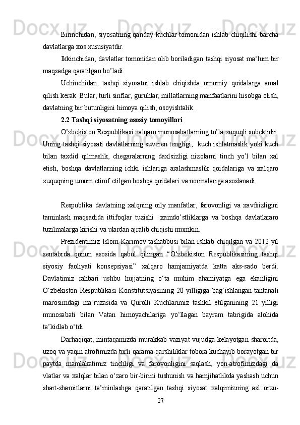 Birinchidan, siyosatning qanday kuchlar tomonidan ishlab chiqilishi  barcha
davlatlarga xos xususiyatdir.
Ikkinchidan, davlatlar tomonidan olib boriladigan tashqi siyosat ma‘lum bir
maqsadga qaratilgan bo’ladi.
Uchinchidan,   tashqi   siyosatni   ishlab   chiqishda   umumiy   qoidalarga   amal
qilish kerak. Bular, turli sinflar, guruhlar, millatlarning manfaatlarini hisobga olish,
davlatning bir butunligini himoya qilish, osoyishtalik.  
2.2 Tashqi siyosatning asosiy tamoyillari
O’zbekiston Respublikasi xalqaro munosabatlarning to’la xuquqli subektidir.
Uning tashqi siyosati davlatlarning suveren tengligi,   kuch ishlatmaslik yoki kuch
bilan   taxdid   qilmaslik,   chegaralarning   daxlsizligi   nizolarni   tinch   yo’l   bilan   xal
etish,   boshqa   davlatlarning   ichki   ishlariga   aralashmaslik   qoidalariga   va   xalqaro
xuquqning umum etirof etilgan boshqa qoidalari va normalariga asoslanadi.
Respublika   davlatning   xalqning   oily   manfatlar,   farovonligi   va   xavfsizligini
taminlash   maqsadida   ittifoqlar   tuzishi     xamdo’stliklarga   va   boshqa   davlatlararo
tuzilmalarga kirishi va ulardan ajralib chiqishi mumkin.
Prezidentimiz Islom  Karimov tashabbusi  bilan ishlab  chiqilgan va 2012 yil
sentabrda   qonun   asosida   qabul   qilingan   “O‘zbekiston   Respublikasining   tashqi
siyosiy   faoliyati   konsepsiyasi”   xalqaro   hamjamiyatda   katta   aks-sado   berdi.
Davlatimiz   rahbari   ushbu   hujjatning   o‘ta   muhim   ahamiyatga   ega   ekanligini
O‘zbekiston   Respublikasi   Konstitutsiyasining   20   yilligiga   bag‘ishlangan   tantanali
marosimdagi   ma’ruzasida   va   Qurolli   Kuchlarimiz   tashkil   etilganining   21   yilligi
munosabati   bilan   Vatan   himoyachilariga   yo‘llagan   bayram   tabrigida   alohida
ta’kidlab o‘tdi.
Darhaqiqat, mintaqamizda murakkab vaziyat  vujudga kelayotgan  sharoitda,
uzoq va yaqin atrofimizda turli qarama-qarshiliklar tobora kuchayib borayotgan bir
paytda   mamlakatimiz   tinchligi   va   farovonligini   saqlash,   yon-atrofimizdagi   da
vlatlar va xalqlar bilan o‘zaro bir-birini tushunish va hamjihatlikda yashash uchun
shart-sharoitlarni   ta’minlashga   qaratilgan   tashqi   siyosat   xalqimizning   asl   orzu-
27 