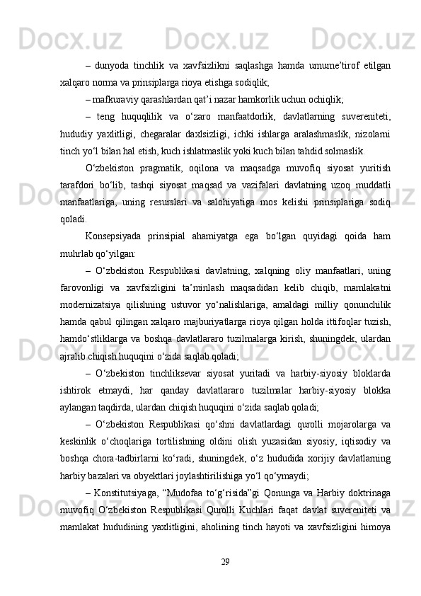 –   dunyoda   tinchlik   va   xavfsizlikni   saqlashga   hamda   umume’tirof   etilgan
xalqaro norma va prinsiplarga rioya etishga sodiqlik;
– mafkuraviy qarashlardan qat’i nazar hamkorlik uchun ochiqlik;
–   teng   huquqlilik   va   o‘zaro   manfaatdorlik,   davlatlarning   suvereniteti,
hududiy   yaxlitligi,   chegaralar   daxlsizligi,   ichki   ishlarga   aralashmaslik,   nizolarni
tinch yo‘l bilan hal etish, kuch ishlatmaslik yoki kuch bilan tahdid solmaslik.
O‘zbekiston   pragmatik,   oqilona   va   maqsadga   muvofiq   siyosat   yuritish
tarafdori   bo‘lib,   tashqi   siyosat   maqsad   va   vazifalari   davlatning   uzoq   muddatli
manfaatlariga,   uning   resurslari   va   salohiyatiga   mos   kelishi   prinsiplariga   sodiq
qoladi.
Konsepsiyada   prinsipial   ahamiyatga   ega   bo‘lgan   quyidagi   qoida   ham
muhrlab qo‘yilgan:
–   O‘zbekiston   Respublikasi   davlatning,   xalqning   oliy   manfaatlari,   uning
farovonligi   va   xavfsizligini   ta’minlash   maqsadidan   kelib   chiqib,   mamlakatni
modernizatsiya   qilishning   ustuvor   yo‘nalishlariga,   amaldagi   milliy   qonunchilik
hamda qabul qilingan xalqaro majburiyatlarga rioya qilgan holda ittifoqlar tuzish,
hamdo‘stliklarga   va   boshqa   davlatlararo   tuzilmalarga   kirish,   shuningdek,   ulardan
ajralib chiqish huquqini o‘zida saqlab qoladi;
–   O‘zbekiston   tinchliksevar   siyosat   yuritadi   va   harbiy-siyosiy   bloklarda
ishtirok   etmaydi,   har   qanday   davlatlararo   tuzilmalar   harbiy-siyosiy   blokka
aylangan taqdirda, ulardan chiqish huquqini o‘zida saqlab qoladi;
–   O‘zbekiston   Respublikasi   qo‘shni   davlatlardagi   qurolli   mojarolarga   va
keskinlik   o‘choqlariga   tortilishning   oldini   olish   yuzasidan   siyosiy,   iqtisodiy   va
boshqa   chora-tadbirlarni   ko‘radi,   shuningdek,   o‘z   hududida   xorijiy   davlatlarning
harbiy bazalari va obyektlari joylashtirilishiga yo‘l qo‘ymaydi;
–   Konstitutsiyaga,   “Mudofaa   to‘g‘risida”gi   Qonunga   va   Harbiy   doktrinaga
muvofiq   O‘zbekiston   Respublikasi   Qurolli   Kuchlari   faqat   davlat   suvereniteti   va
mamlakat   hududining   yaxlitligini,   aholining   tinch   hayoti   va   xavfsizligini   himoya
29 