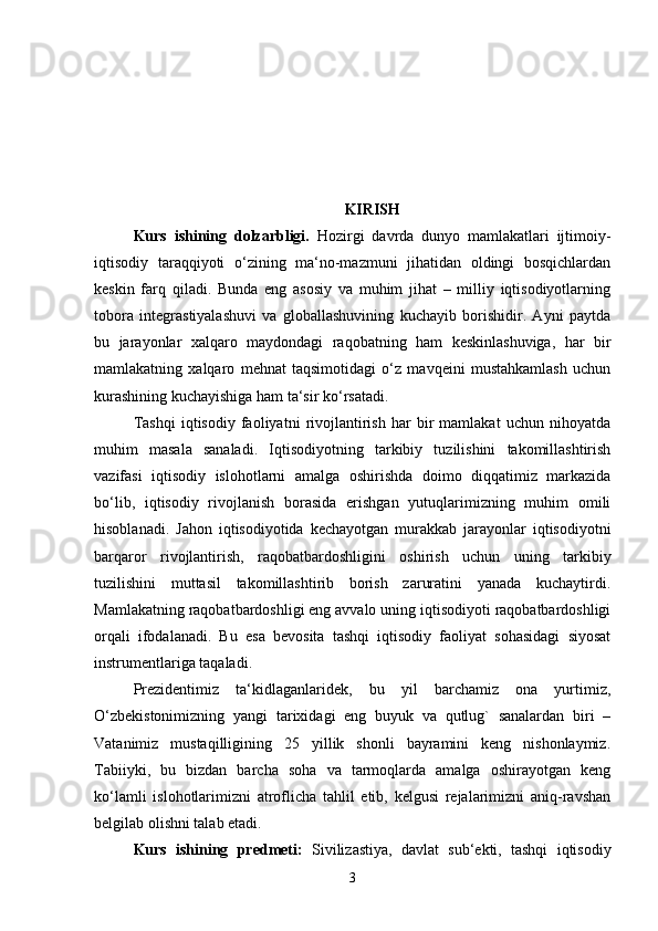 KIRISH
Kurs   ishining   dolzarbligi.   Hozirgi   davrda   dunyo   mamlakatlari   ijtimoiy-
iqtisodiy   taraqqiyoti   o‘zining   ma‘no-mazmuni   jihatidan   oldingi   bosqichlardan
keskin   farq   qiladi.   Bunda   eng   asosiy   va   muhim   jihat   –   milliy   iqtisodiyotlarning
tobora   integrastiyalashuvi   va   globallashuvining   kuchayib   borishidir.   Ayni   paytda
bu   jarayonlar   xalqaro   maydondagi   raqobatning   ham   keskinlashuviga,   har   bir
mamlakatning   xalqaro   mehnat   taqsimotidagi   o‘z   mavqeini   mustahkamlash   uchun
kurashining kuchayishiga ham ta‘sir ko‘rsatadi. 
Tashqi   iqtisodiy   faoliyatni   rivojlantirish   har   bir   mamlakat   uchun   nihoyatda
muhim   masala   sanaladi.   Iqtisodiyotning   tarkibiy   tuzilishini   takomillashtirish
vazifasi   iqtisodiy   islohotlarni   amalga   oshirishda   doimo   diqqatimiz   markazida
bo‘lib,   iqtisodiy   rivojlanish   borasida   erishgan   yutuqlarimizning   muhim   omili
hisoblanadi.   Jahon   iqtisodiyotida   kechayotgan   murakkab   jarayonlar   iqtisodiyotni
barqaror   rivojlantirish,   raqobatbardoshligini   oshirish   uchun   uning   tarkibiy
tuzilishini   muttasil   takomillashtirib   borish   zaruratini   yanada   kuchaytirdi.
Mamlakatning raqobatbardoshligi eng avvalo uning iqtisodiyoti raqobatbardoshligi
orqali   ifodalanadi.   Bu   esa   bevosita   tashqi   iqtisodiy   faoliyat   sohasidagi   siyosat
instrumentlariga taqaladi.
Prezidentimiz   ta‘kidlaganlaridek,   bu   yil   barchamiz   ona   yurtimiz,
O‘zbekistonimizning   yangi   tarixidagi   eng   buyuk   va   qutlug`   sanalardan   biri   –
Vatanimiz   mustaqilligining   25   yillik   shonli   bayramini   keng   nishonlaymiz.
Tabiiyki,   bu   bizdan   barcha   soha   va   tarmoqlarda   amalga   oshirayotgan   keng
ko‘lamli   islohotlarimizni   atroflicha   tahlil   etib,   kelgusi   rejalarimizni   aniq-ravshan
belgilab olishni talab etadi. 
Kurs   ishining   predmeti:   Sivilizastiya,   davlat   sub‘ekti,   tashqi   iqtisodiy
3 