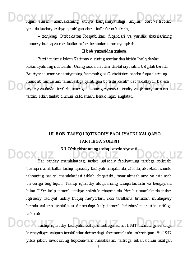 ilgari   surish,   mamlakatning   dunyo   hamjamiyatidagi   imijini,   obro‘-e’tiborini
yanada kuchaytirishga qaratilgan chora-tadbirlarni ko‘rish;
–   xorijdagi   O‘zbekiston   Respublikasi   fuqarolari   va   yuridik   shaxslarining
qonuniy huquq va manfaatlarini har tomonlama himoya qilish.
II bob yuzasidan xulosa.
Prezidentimiz Islom Karimov o’zining asarlaridan birida “xalq davlat 
xokimiyatining manbaidir. Uning xoxish irodasi davlat siyosatini belgilab beradi. 
Bu siyosat inson va jamiyatning farovonligini O’zbekiston barcha fuqarolarining 
munosib turmushini taminlashga qaratilgan bo’lishi kerak” deb takidlaydi. Bu esa 
siyosiy va davlat tuzilishi insonga”….uning siyosiy iqtisodiy va ijtimoiy turmush 
tarzini erkin tanlab olishini kafolatlashi kerak”ligini anglatadi.
III. BOB  TASHQI IQTISODIY FAOLIYATNI XALQARO
TARTIBGA SOLISH
3.1 O’zbekistonning tashqi savdo siyosati
Har   qanday   mamlakatdagi   tashqi   iqtisodiy   faoliyatning   tartibga   solinishi
boshqa mamlakatlar tashqi iqtisodiy faoliyati natijalarida, albatta, aks etadi, chunki
jahonning   har   xil   mamlakatlari   ishlab   chiqarishi,   tovar   almashinuvi   va   iste‘moli
bir-biriga   bog‘liqdir.   Tashqi   iqtisodiy   aloqalarning   chuqurlashishi   va   kengayishi
bilan TIFni ko‘p tomonli taribga solish kuchaymokda. Har bir mamlakatda tashqi
iqtisodiy   faoliyat   milliy   huquq   me‘yorlari,   ikki   taraflama   bitimlar,   mintaqaviy
hamda   xalqaro   tashkilotlar   doirasidagi   ko‘p   tomonli   kelishuvlar   asosida   tartibga
solinadi.
Tashqi   iqtisodiy   faoliyatni   xalqaro   tartibga   solish   BMT   tizimidagi   va   unga
kirmaydigan xalqaro tashkilotlar doirasidagi shartnomalarda ko‘rsatilgan. Bu 1947
yilda   jahon   savdosining   bojxona-tarif   masalalarini   tartibga   solish   uchun   tuzilgan
31 