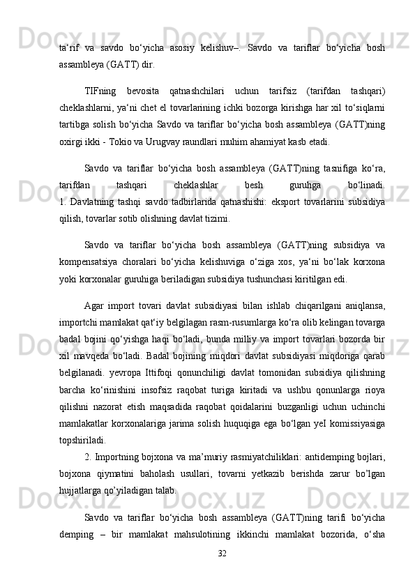 ta‘rif   va   savdo   bo‘yicha   asosiy   kelishuv–.   Savdo   va   tariflar   bo‘yicha   bosh
assambleya (GATT) dir. 
TIFning   bevosita   qatnashchilari   uchun   tarifsiz   (tarifdan   tashqari)
cheklashlarni, ya‘ni chet el tovarlarining ichki bozorga kirishga har xil to‘siqlarni
tartibga   solish   bo‘yicha   Savdo  va   tariflar   bo‘yicha  bosh   assambleya   (GATT)ning
oxirgi ikki - Tokio va Urugvay raundlari muhim ahamiyat kasb etadi. 
Savdo   va   tariflar   bo‘yicha   bosh   assambleya   (GATT)ning   tasnifiga   ko‘ra,
tarifdan   tashqari   cheklashlar   besh   guruhga   bo‘linadi.
1.   Davlatning   tashqi   savdo   tadbirlarida   qatnashishi:   eksport   tovarlarini   subsidiya
qilish, tovarlar sotib olishning davlat tizimi.  
Savdo   va   tariflar   bo‘yicha   bosh   assambleya   (GATT)ning   subsidiya   va
kompensatsiya   choralari   bo‘yicha   kelishuviga   o‘ziga   xos,   ya‘ni   bo‘lak   korxona
yoki korxonalar guruhiga beriladigan subsidiya tushunchasi kiritilgan edi.
Agar   import   tovari   davlat   subsidiyasi   bilan   ishlab   chiqarilgani   aniqlansa,
importchi mamlakat qat‘iy belgilagan rasm-rusumlarga ko‘ra olib kelingan tovarga
badal   bojini   qo‘yishga   haqi   bo‘ladi,  bunda   milliy   va   import   tovarlari   bozorda   bir
xil   mavqeda   bo‘ladi.   Badal   bojining   miqdori   davlat   subsidiyasi   miqdoriga   qarab
belgilanadi.   yevropa   Ittifoqi   qonunchiligi   davlat   tomonidan   subsidiya   qilishning
barcha   ko‘rinishini   insofsiz   raqobat   turiga   kiritadi   va   ushbu   qonunlarga   rioya
qilishni   nazorat   etish   maqsadida   raqobat   qoidalarini   buzganligi   uchun   uchinchi
mamlakatlar   korxonalariga  jarima  solish   huquqiga  ega  bo‘lgan  yeI  komissiyasiga
topshiriladi.  
  2. Importning bojxona va ma’muriy rasmiyatchiliklari: antidemping bojlari,
bojxona   qiymatini   baholash   usullari,   tovarni   yetkazib   berishda   zarur   bo’lgan
hujjatlarga qo’yiladigan talab.  
Savdo   va   tariflar   bo‘yicha   bosh   assambleya   (GATT)ning   tarifi   bo‘yicha
demping   –   bir   mamlakat   mahsulotining   ikkinchi   mamlakat   bozorida,   o‘sha
32 