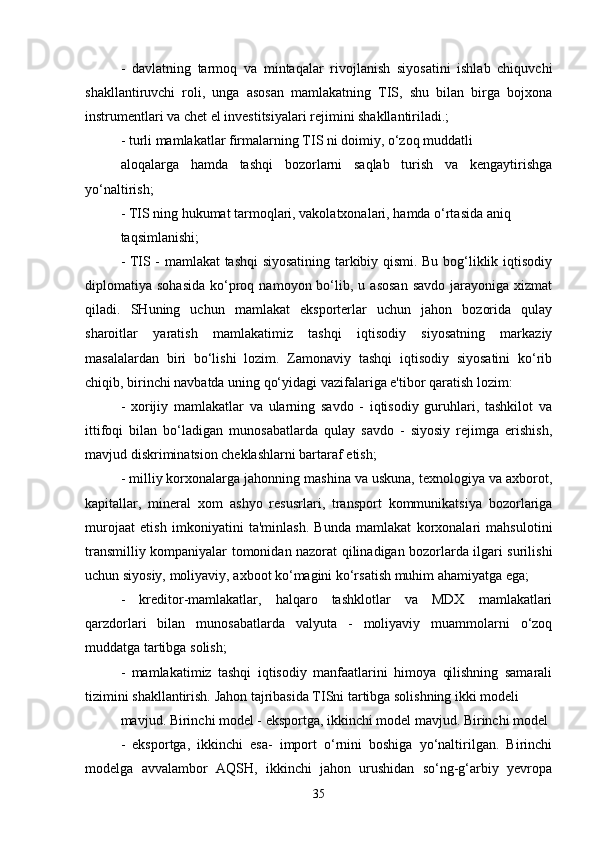 -   davlatning   tarmoq   va   mintaqalar   rivojlanish   siyosatini   ishlab   chiquvchi
shakllantiruvchi   roli,   unga   asosan   mamlakatning   TIS,   shu   bilan   birga   bojxona
instrumentlari va chet el investitsiyalari rejimini shakllantiriladi.; 
- turli mamlakatlar firmalarning TIS ni doimiy, o‘zoq muddatli
aloqalarga   hamda   tashqi   bozorlarni   saqlab   turish   va   kengaytirishga
yo‘naltirish; 
- TIS ning hukumat tarmoqlari, vakolatxonalari, hamda o‘rtasida aniq
taqsimlanishi; 
- TIS - mamlakat tashqi siyosatining tarkibiy qismi. Bu bog‘liklik iqtisodiy
diplomatiya  sohasida   ko‘proq  namoyon  bo‘lib,  u  asosan   savdo   jarayoniga   xizmat
qiladi.   SHuning   uchun   mamlakat   eksporterlar   uchun   jahon   bozorida   qulay
sharoitlar   yaratish   mamlakatimiz   tashqi   iqtisodiy   siyosatning   markaziy
masalalardan   biri   bo‘lishi   lozim.   Zamonaviy   tashqi   iqtisodiy   siyosatini   ko‘rib
chiqib, birinchi navbatda uning qo‘yidagi vazifalariga e'tibor qaratish lozim: 
-   xorijiy   mamlakatlar   va   ularning   savdo   -   iqtisodiy   guruhlari,   tashkilot   va
ittifoqi   bilan   bo‘ladigan   munosabatlarda   qulay   savdo   -   siyosiy   rejimga   erishish,
mavjud diskriminatsion cheklashlarni bartaraf etish;
- milliy korxonalarga jahonning mashina va uskuna, texnologiya va axborot,
kapitallar,   mineral   xom   ashyo   resusrlari,   transport   kommunikatsiya   bozorlariga
murojaat   etish   imkoniyatini   ta'minlash.   Bunda   mamlakat   korxonalari   mahsulotini
transmilliy kompaniyalar tomonidan nazorat qilinadigan bozorlarda ilgari surilishi
uchun siyosiy, moliyaviy, axboot ko‘magini ko‘rsatish muhim ahamiyatga ega; 
-   kreditor-mamlakatlar,   halqaro   tashklotlar   va   MDX   mamlakatlari
qarzdorlari   bilan   munosabatlarda   valyuta   -   moliyaviy   muammolarni   o‘zoq
muddatga tartibga solish;
-   mamlakatimiz   tashqi   iqtisodiy   manfaatlarini   himoya   qilishning   samarali
tizimini shakllantirish. Jahon tajribasida TISni tartibga solishning ikki modeli 
mavjud. Birinchi model - eksportga, ikkinchi model mavjud. Birinchi model
-   eksportga,   ikkinchi   esa-   import   o‘rnini   boshiga   yo‘naltirilgan.   Birinchi
modelga   avvalambor   AQSH,   ikkinchi   jahon   urushidan   so‘ng-g‘arbiy   yevropa
35 