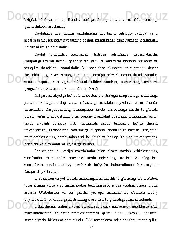 belgilab   olishdan   iborat.   Bunday   boshqarishning   barcha   yo‘nalishlari   amalagi
qonunchilikka asoslanadi. 
Davlatning   eng   muhim   vazifalaridan   biri   tashqi   iqtisodiy   faoliyat   va   u
asosida tashqi iqtisodiy siyosatning boshqa mamlakatlar bilan hamkorlik qiladigan
qoidasini ishlab chiqishdir.
Davlat   tomonidan   boshqarish   (tartibga   solish)ning   maqsadi-barcha
darajadagi   foydali   tashqi   iqtisodiy   faoliyatni   ta‘minlovchi   huquqiy   iqtisodiy   va
tashqiliy   sharoitlarni   yaratishdir.   Bu   bosqichda   eksportni   rivojlantirish   davlat
dasturida   belgilangan   strategik   maqsadni   amalga   oshirish   uchun   sharoit   yaratish
zarur:   eksport   qilinadigan   mahsulot   sifatini   yaratish,   eksportning   tovar   va
geografik strukturasini takomillashtirish kerak. 
Xalqaro amaliyotga ko‘ra, O‘zbekiston o‘z strategik maqsadlarga erishishiga
yordam   beradigan   tashqi   savdo   sohasidagi   masalalarni   yechishi   zarur.   Bunda,
birinchidan,   Respublikaning   Umumjahon   Savdo   Tashkilotiga   kirishi   to‘g‘risida
boradi,   ya‘ni   O‘zbekistonning   har   kanday   mamlakat   bilan   ikki   tomonlama   tashqi
savdo   siyosati   borasida   UST   tizimlarida   savdo   bahslarini   ko‘rib   chiqish
imkoniyatlari,   O‘zbekiston   tovarlariga   miqdoriy   cheklashlar   kiritish   jarayonini
murakkablashtirish,   qarshi   talablarni   kelishish   va   boshqa   ko‘plab   imkoniyatlarni
beruvchi ko‘p tomonlama siyosatga aylandi.
Ikkinchidan,   bu   xorijiy   mamlakatlar   bilan   o‘zaro   savdoni   erkinlashtirish,
manfaatdor   mamlakatlar   orasidagi   savdo   oqimining   tuzilishi   va   o‘zgarishi
masalalarini   savdo-iqtisodiy   hamkorlik   bo‘yicha   hukumatlararo   komissiyalar
darajasida yechishdir. 
O‘zbekiston va yeI orasida imzolangan hamkorlik to‘g‘risidagi bitim o‘zbek
tovarlarining yeIga a‘zo mamalakatlar bozorlariga kirishiga yordam beradi, uning
asosida   O‘zbekiston   va   bir   qancha   yevropa   mamlakatlari   o‘rtasida   milliy
buyumlarni GFR xududiga kiritishning sharoitlari to‘g‘risidagi bitim imzolandi.
Uchinchidan,   tashqi   siyosat   sohasidagi   vazifa   mintaqaviy   guruhlarga   a‘zo
mamlakatlarning   kollektiv   protektsionizmga   qarshi   turish   imkonini   beruvchi
savdo-siyosiy   birlashmalar   tuzishdir.   Ikki   tomonlama   soliq   solishni   istisno   qilish
37 