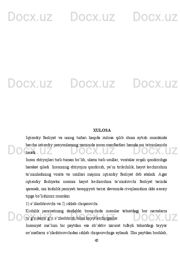 XULOSA
Iqtisodiy   faoliyat   va   uning   turlari   haqida   xulosa   qilib   shuni   aytish   mumkinki
barcha iatisodiy jarayonlarning zaminida inson manfaatlari hamda uni ta'minlanishi
turadi
Inson ehtiyojlari turli-tuman bo’lib, ularni turli usullar, vositalar orqali qondirishga
harakat   qiladi.   Insonning   ehtiyojini   qondirish,   ya’ni   tirikchilik,   hayot   kechirishini
ta’minlashning   vosita   va   usullari   majmui   iqtisodiy   faoliyat   deb   ataladi.   Agar
iqtisodiy   faoliyatni   insonni   hayot   kechirishini   ta’minlovchi   faoliyat   tarzida
qarasak, uni kishilik jamiyati taraqqiyoti tarixi davomida rivojlanishini ikki asosiy
tipga bo’lishimiz mumkin: 
1) o’zlashtiruvchi va 2) ishlab chiqaruvchi.
Kishilik   jamiyatining   dastlabki   bosqichida   insonlar   tabiatdagi   bor   narsalarni
to’g’ridanto’g’ri o’zlashtirish bilan hayot kechirganlar. 
Insoniyat   ma’lum   bir   paytdan   esa   ob’ektiv   zarurat   tufayli   tabiatdagi   tayyor
ne’matlarni o’zlashtiruvchidan ishlab chiqaruvchiga aylandi. Shu paytdan boshlab,
40 