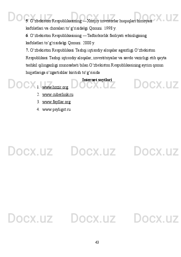 5 . O‘zbekiston Respublikasining ―Xorijiy investorlar huquqlari himoyasi 
kafolatlari va choralari to‘g‘risida gi Qonuni. 1998 y. ‖
6 . O‘zbekiston Respublikasining ―Tadbirkorlik faoliyati erkinligining 
kafolatlari to‘g‘risida gi Qonuni. 2000 y. 	
‖
7.  O‘zbekiston Respublikasi Tashqi iqtisodiy aloqalar agentligi O‘zbekiston 
Respublikasi Tashqi iqtisodiy aloqalar, investitsiyalar va savdo vazirligi etib qayta 
tashkil qilinganligi munosabati bilan O‘zbekiston Respublikasining ayrim qonun 
hujjatlariga o‘zgartishlar kiritish to‘g‘risida 
Internet  saytlari
1. www.hozir.org    .
2. www.cuberlink.ru   
3. www.fayllar.org   
4. www.psyligst.ru
43 