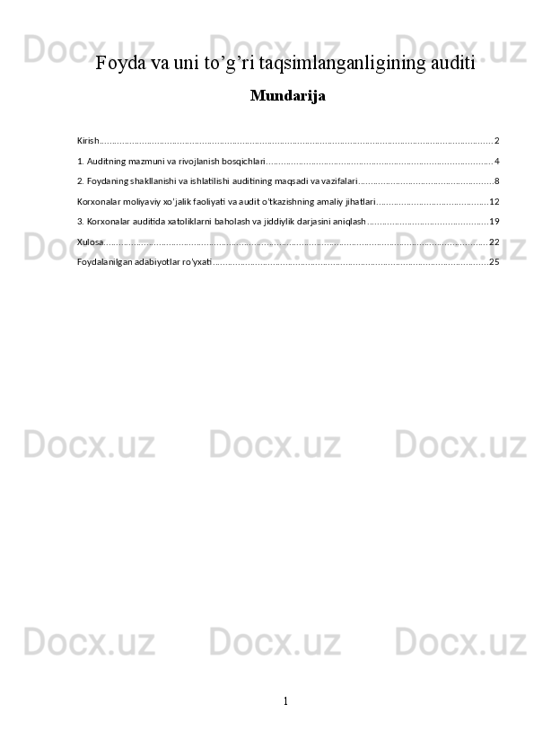 Foyda va uni to’g’ri taqsimlanganligining auditi 
Mundarija
 
Kirish ............................................................................................................................................................. 2
1. Auditning mazmuni va rivojlanish bosqichlari .......................................................................................... 4
2. Foydaning shakllanishi va ishlatilishi auditining maqsadi va vazifalari ...................................................... 8
Korxonalar moliyaviy xo’jalik faoliyati va audit o’tkazishning amaliy jihatlari ............................................. 12
3. Korxonalar auditida xatoliklarni baholash va jiddiylik darjasini aniqlash ................................................ 19
Xulosa ......................................................................................................................................................... 22
Foydalanilgan adabiyotlar ro’yxati .............................................................................................................. 25
 
1  
  