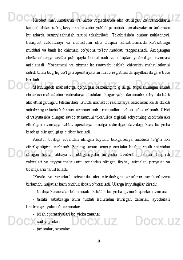 Hisobot   ma’lumotlarini   va   hisob   registrlarida   aks   ettirilgan   ko’rsatkichlarni
taqqoslashdan so’ng tayyor mahsulotni yuklab jo’natish operatsiyalarini birlamchi
hujjatlarda   rasmiylashtirish   tartibi   tekshiriladi.   Tekshirishda   ombor   nakladnoyi,
transport   nakladnoyi   va   mahsulotni   olib   chiqish   ruhsatnomasida   ko’rsatilagn
muddati   va   bank   ko’chirmasi   bo’yicha   to’lov   muddati   taqqoslanadi.   Aniqlangan
chetlanishlarga   savdlo   puli   qayta   hisoblanadi   va   soliqdan   yashirilgan   summasi
aniqlanadi.   Yordamchi   va   xizmat   ko’rsatuvchi   ishlab   chiqarish   mahsulotlarini
sotish bilan bog’liq bo’lgan operatsiyalarni hisob registrlarida qaydlanishiga e’tibor
beriladi. 
SHuningdek   mahsulotga   qo’yilgan   baxoning   to’g’riligi,   tugallanmagan   ishlab
chiqarish mahsulotini realizatsiya qilishdan olingan yalpi daromadni schyotda tulik
aks ettirilganligini tekshiriladi. Bunda mahsulot realizatsiya baxosidan kelib chikib
sotishning urtacha kelishuv summasi  soliq maqsadlari  uchun qabul qilinadi. CHet
el valyutasida olingan savdo tushumini tekshirida tegishli schyotning kreditida aks
ettirilgan   summaga   ushbu   operatsiya   amalga   oshirilgan   davrdagi   kurs   bo’yicha
hisobga olinganligiga e’tibor beriladi. 
Auditor   boshqa   sotishdan   olingan   foydani   buxgalteriya   hisobida   to’g’ri   aks
ettirilganligini   tekshiradi.   Buning   uchun:   asosiy   vositalar   boshqa   mulk   sotishdan
olingan   foyda,   aktsiya   va   obligatsiyalar   bo’yicha   dividentlar,   ishlab   chiqarish
zahiralari   va   tayyor   mahsulotni   sotishdan   olingan   foyda,   jarimalar,   penyalar   va
boshqalarni tahlil kiladi. 
"Foyda   va   zararlar"   schyotida   aks   ettiriladigan   zararlarni   xarakterlovchi
birlamchi hujjatlar ham tekshirishdan o’tkaziladi.  Ularga kuyidagilar kiradi: 
- boshqa korxonalar bilan hisob - kitoblar bo’yicha gumonli qarzlar summasi 
- tashki   sabablarga   kura   tuxtab   kolishdan   kurilgan   zararlar,   aybdorlari
topilmagan yukotish summalari 
- idish operatsiyalari bo’yicha zararlar 
- sud yigimlari 
- jarimalar, penyalar 
10  
  