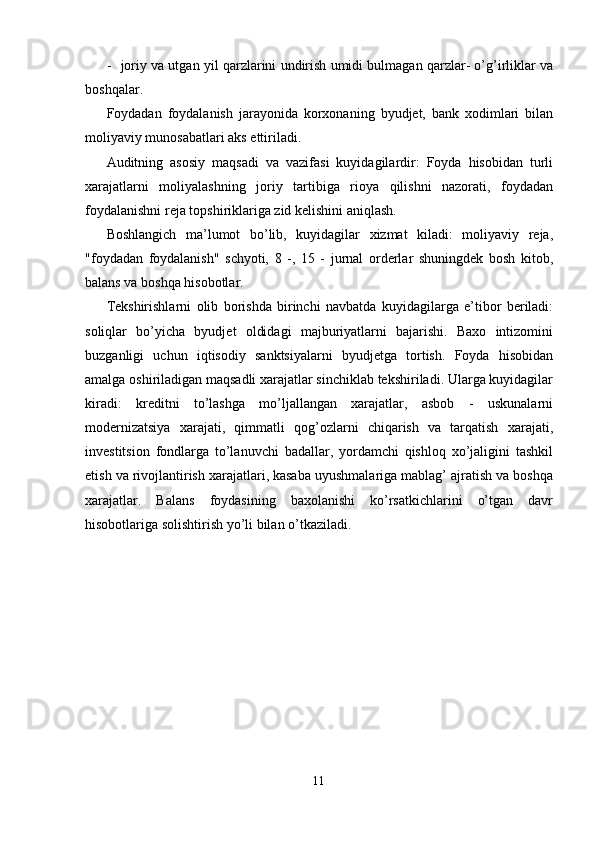 - joriy va utgan yil qarzlarini undirish umidi bulmagan qarzlar- o’g’irliklar va
boshqalar. 
Foydadan   foydalanish   jarayonida   korxonaning   byudjet,   bank   xodimlari   bilan
moliyaviy munosabatlari aks ettiriladi. 
Auditning   asosiy   maqsadi   va   vazifasi   kuyidagilardir:   Foyda   hisobidan   turli
xarajatlarni   moliyalashning   joriy   tartibiga   rioya   qilishni   nazorati,   foydadan
foydalanishni reja topshiriklariga zid kelishini aniqlash. 
Boshlangich   ma’lumot   bo’lib,   kuyidagilar   xizmat   kiladi:   moliyaviy   reja,
"foydadan   foydalanish"   schyoti,   8   -,   15   -   jurnal   orderlar   shuningdek   bosh   kitob,
balans va boshqa hisobotlar. 
Tekshirishlarni   olib   borishda   birinchi   navbatda   kuyidagilarga   e’tibor   beriladi:
soliqlar   bo’yicha   byudjet   oldidagi   majburiyatlarni   bajarishi.   Baxo   intizomini
buzganligi   uchun   iqtisodiy   sanktsiyalarni   byudjetga   tortish.   Foyda   hisobidan
amalga oshiriladigan maqsadli xarajatlar sinchiklab tekshiriladi. Ularga kuyidagilar
kiradi:   kreditni   to’lashga   mo’ljallangan   xarajatlar,   asbob   -   uskunalarni
modernizatsiya   xarajati,   qimmatli   qog’ozlarni   chiqarish   va   tarqatish   xarajati,
investitsion   fondlarga   to’lanuvchi   badallar,   yordamchi   qishloq   xo’jaligini   tashkil
etish va rivojlantirish xarajatlari, kasaba uyushmalariga mablag’ ajratish va boshqa
xarajatlar.   Balans   foydasining   baxolanishi   ko’rsatkichlarini   o’tgan   davr
hisobotlariga solishtirish yo’li bilan o’tkaziladi. 
 
 
 
 
11  
  