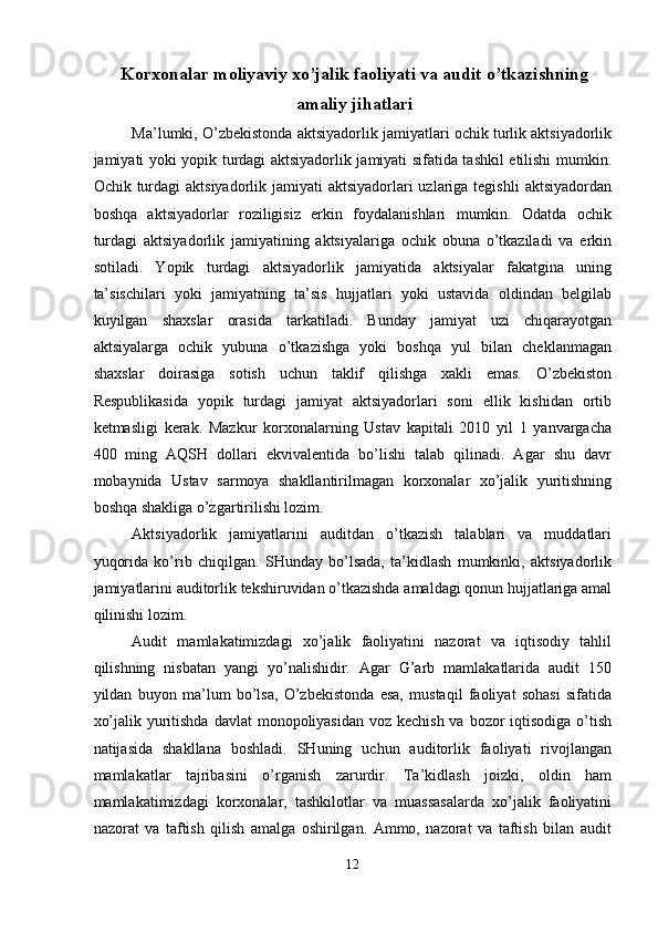 Korxonalar moliyaviy xo’jalik faoliyati va audit o’tkazishning
amaliy  jihatlari
Ma’lumki, O’zbekistonda aktsiyadorlik jamiyatlari ochik turlik aktsiyadorlik
jamiyati yoki yopik turdagi aktsiyadorlik jamiyati sifatida tashkil etilishi mumkin.
Ochik turdagi  aktsiyadorlik jamiyati  aktsiyadorlari  uzlariga tegishli  aktsiyadordan
boshqa   aktsiyadorlar   roziligisiz   erkin   foydalanishlari   mumkin.   Odatda   ochik
turdagi   aktsiyadorlik   jamiyatining   aktsiyalariga   ochik   obuna   o’tkaziladi   va   erkin
sotiladi.   Yopik   turdagi   aktsiyadorlik   jamiyatida   aktsiyalar   fakatgina   uning
ta’sischilari   yoki   jamiyatning   ta’sis   hujjatlari   yoki   ustavida   oldindan   belgilab
kuyilgan   shaxslar   orasida   tarkatiladi.   Bunday   jamiyat   uzi   chiqarayotgan
aktsiyalarga   ochik   yubuna   o’tkazishga   yoki   boshqa   yul   bilan   cheklanmagan
shaxslar   doirasiga   sotish   uchun   taklif   qilishga   xakli   emas.   O’zbekiston
Respublikasida   yopik   turdagi   jamiyat   aktsiyadorlari   soni   ellik   kishidan   ortib
ketmasligi   kerak.   Mazkur   korxonalarning   Ustav   kapitali   2010   yil   1   yanvargacha
400   ming   AQSH   dollari   ekvivalentida   bo’lishi   talab   qilinadi.   Agar   shu   davr
mobaynida   Ustav   sarmoya   shakllantirilmagan   korxonalar   xo’jalik   yuritishning
boshqa shakliga o’zgartirilishi lozim. 
Aktsiyadorlik   jamiyatlarini   auditdan   o’tkazish   talablari   va   muddatlari
yuqorida   ko’rib   chiqilgan.   SHunday   bo’lsada,   ta’kidlash   mumkinki,   aktsiyadorlik
jamiyatlarini auditorlik tekshiruvidan o’tkazishda amaldagi qonun hujjatlariga amal
qilinishi lozim. 
Audit   mamlakatimizdagi   xo’jalik   faoliyatini   nazorat   va   iqtisodiy   tahlil
qilishning   nisbatan   yangi   yo’nalishidir.   Agar   G’arb   mamlakatlarida   audit   150
yildan   buyon   ma’lum   bo’lsa,   O’zbekistonda   esa,   mustaqil   faoliyat   sohasi   sifatida
xo’jalik yuritishda davlat  monopoliyasidan voz kechish va bozor  iqtisodiga o’tish
natijasida   shakllana   boshladi.   SHuning   uchun   auditorlik   faoliyati   rivojlangan
mamlakatlar   tajribasini   o’rganish   zarurdir.   Ta’kidlash   joizki,   oldin   ham
mamlakatimizdagi   korxonalar,   tashkilotlar   va   muassasalarda   xo’jalik   faoliyatini
nazorat   va   taftish   qilish   amalga   oshirilgan.   Ammo,   nazorat   va   taftish   bilan   audit
12