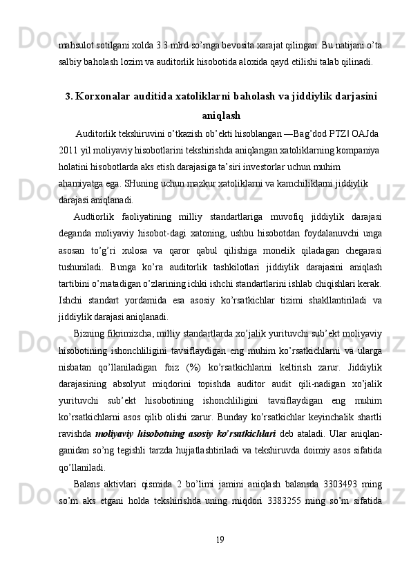 mahsulot sotilgani xolda 3.3 mlrd so’mga bevosita xarajat qilingan. Bu natijani o’ta
salbiy baholash lozim va auditorlik hisobotida aloxida qayd etilishi talab qilinadi. 
 
3. Korxonalar auditida xatoliklarni baholash va jiddiylik darjasini
aniqlash
 Auditorlik tekshiruvini o’tkazish ob’ekti hisoblangan ―Bag’dod PTZ  OAJda ‖
2011 yil moliyaviy hisobotlarini tekshirishda aniqlangan xatoliklarning kompaniya 
holatini hisobotlarda aks etish darajasiga ta’siri investorlar uchun muhim 
ahamiyatga ega. SHuning uchun mazkur xatoliklarni va kamchiliklarni jiddiylik 
darajasi aniqlanadi. 
Audtiorlik   faoliyatining   milliy   standartlariga   muvofiq   jiddiylik   darajasi
deganda   moliyaviy   hisobot-dagi   xatoning,   ushbu   hisobotdan   foydalanuvchi   unga
asosan   to’g’ri   xulosa   va   qaror   qabul   qilishiga   monelik   qiladagan   chegarasi
tushuniladi.   Bunga   ko’ra   auditorlik   tashkilotlari   jiddiylik   darajasini   aniqlash
tartibini o’rnatadigan o’zlarining ichki ishchi standartlarini ishlab chiqishlari kerak.
Ishchi   standart   yordamida   esa   asosiy   ko’rsatkichlar   tizimi   shakllantiriladi   va
jiddiylik darajasi aniqlanadi. 
Bizning fikrimizcha, milliy standartlarda xo’jalik yurituvchi sub’ekt moliyaviy
hisobotining   ishonchliligini   tavsiflaydigan   eng   muhim   ko’rsatkichlarni   va   ularga
nisbatan   qo’llaniladigan   foiz   (%)   ko’rsatkichlarini   keltirish   zarur.   Jiddiylik
darajasining   absolyut   miqdorini   topishda   auditor   audit   qili-nadigan   xo’jalik
yurituvchi   sub’ekt   hisobotining   ishonchliligini   tavsiflaydigan   eng   muhim
ko’rsatkichlarni   asos   qilib   olishi   zarur.   Bunday   ko’rsatkichlar   keyinchalik   shartli
ravishda   moliyaviy   hisobotning   asosiy   ko’rsatkichlari   deb   ataladi.   Ular   aniqlan-
ganidan so’ng tegishli tarzda hujjatlashtiriladi va tekshiruvda doimiy asos  sifatida
qo’llaniladi. 
Balans   aktivlari   qismida   2   bo’limi   jamini   aniqlash   balansda   3303493   ming
so’m   aks   etgani   holda   tekshirishda   uning   miqdori   3383255   ming   so’m   sifatida
19  
  