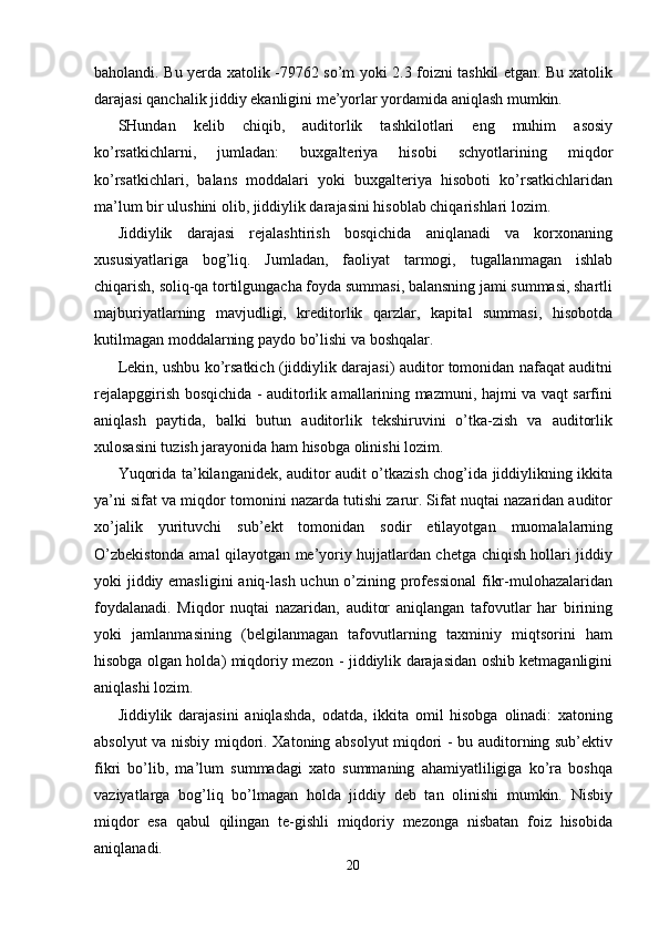 baholandi. Bu yerda xatolik -79762 so’m yoki 2.3 foizni tashkil etgan. Bu xatolik
darajasi qanchalik jiddiy ekanligini me’yorlar yordamida aniqlash mumkin. 
SHundan   kelib   chiqib,   auditorlik   tashkilotlari   eng   muhim   asosiy
ko’rsatkichlarni,   jumladan:   buxgalteriya   hisobi   schyotlarining   miqdor
ko’rsatkichlari,   balans   moddalari   yoki   buxgalteriya   hisoboti   ko’rsatkichlaridan
ma’lum bir ulushini olib, jiddiylik darajasini hisoblab chiqarishlari lozim. 
Jiddiylik   darajasi   rejalashtirish   bosqichida   aniqlanadi   va   korxonaning
xususiyatlariga   bog’liq.   Jumladan,   faoliyat   tarmogi,   tugallanmagan   ishlab
chiqarish, soliq-qa tortilgungacha foyda summasi, balansning jami summasi, shartli
majburiyatlarning   mavjudligi,   kreditorlik   qarzlar,   kapital   summasi,   hisobotda
kutilmagan moddalarning paydo bo’lishi va boshqalar. 
Lekin, ushbu ko’rsatkich (jiddiylik darajasi) auditor tomonidan nafaqat auditni
rejalapggirish bosqichida - auditorlik amallarining mazmuni, hajmi va vaqt sarfini
aniqlash   paytida,   balki   butun   auditorlik   tekshiruvini   o’tka-zish   va   auditorlik
xulosasini tuzish jarayonida ham hisobga olinishi lozim. 
Yuqorida ta’kilanganidek, auditor audit o’tkazish chog’ida jiddiylikning ikkita
ya’ni sifat va miqdor tomonini nazarda tutishi zarur. Sifat nuqtai nazaridan auditor
xo’jalik   yurituvchi   sub’ekt   tomonidan   sodir   etilayotgan   muomalalarning
O’zbekistonda amal qilayotgan me’yoriy hujjatlardan chetga chiqish hollari jiddiy
yoki jiddiy emasligini  aniq-lash uchun o’zining professional  fikr-mulohazalaridan
foydalanadi.   Miqdor   nuqtai   nazaridan,   auditor   aniqlangan   tafovutlar   har   birining
yoki   jamlanmasining   (belgilanmagan   tafovutlarning   taxminiy   miqtsorini   ham
hisobga olgan holda) miqdoriy mezon - jiddiylik darajasidan oshib ketmaganligini
aniqlashi lozim. 
Jiddiylik   darajasini   aniqlashda,   odatda,   ikkita   omil   hisobga   olinadi:   xatoning
absolyut va nisbiy miqdori. Xatoning absolyut miqdori - bu auditorning sub’ektiv
fikri   bo’lib,   ma’lum   summadagi   xato   summaning   ahamiyatliligiga   ko’ra   boshqa
vaziyatlarga   bog’liq   bo’lmagan   holda   jiddiy   deb   tan   olinishi   mumkin.   Nisbiy
miqdor   esa   qabul   qilingan   te-gishli   miqdoriy   mezonga   nisbatan   foiz   hisobida
aniqlanadi. 
20  
  