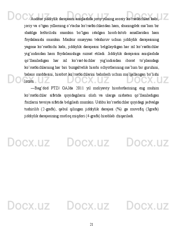 Auditor jiddiylik darajasini aniqlashda joriy yilning asosiy ko’rsatkichlari kabi,
joriy va o’tgan yillarning o’rtacha ko’rsatkichlaridan ham, shuningdek ma’lum bir
shaklga   keltirilishi   mumkin   bo’lgan   istalgan   hisob-kitob   amallaridan   ham
foydalanishi   mumkin.   Mazkur   muayyan   tekshiruv   uchun   jiddiylik   darajasining
yagona   ko’rsatkichi   kabi,   jiddiylik   darajasini   belgilaydigan   har   xil   ko’rsatkichlar
yig’indisidan   ham   foydalanishiga   ruxsat   etiladi.   Jiddiylik   darajasini   aniqlashda
qo’llaniladigan   har   xil   ko’rsat-kichlar   yig’indisidan   iborat   to’plamdagi
ko’rsatkichlarning har biri buxgalterlik hisobi schyotlarining ma’lum bir guruhini,
balans moddasini, hisobot ko’rsatkichlarini baholash uchun mo’ljallangan bo’lishi
lozim. 
―Bag’dod   PTZ   OAJda   2011   yil   moliyaviy   hisobotlarining   eng   muhim‖
ko’rsatkichlar   sifatida   quyidagilarni   olish   va   ularga   nisbatan   qo’llaniladigan
foizlarni tavsiya sifatida belgilash mumkin. Ushbu ko’rsatkichlar quyidagi jadvalga
tushirilib   (2-grafa),   qabul   qilingan   jiddiylik   darajasi   (%)   ga   muvofiq   (3grafa)
jiddiylik darajasining mutloq miqdori (4-grafa) hisoblab chiqariladi. 
21