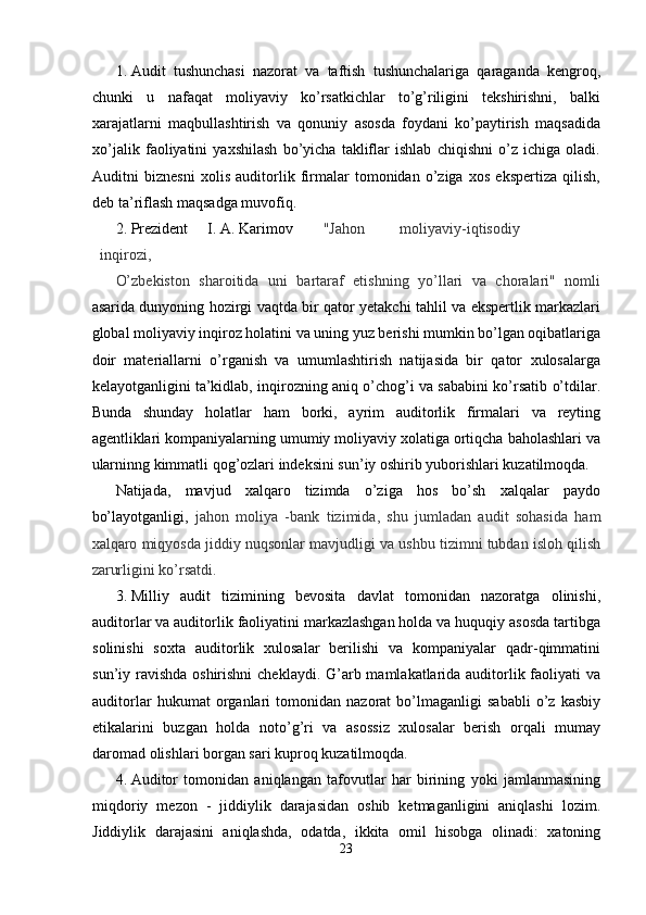 1. Audit   tushunchasi   nazorat   va   taftish   tushunchalariga   qaraganda   kengroq,
chunki   u   nafaqat   moliyaviy   ko’rsatkichlar   to’g’riligini   tekshirishni,   balki
xarajatlarni   maqbullashtirish   va   qonuniy   asosda   foydani   ko’paytirish   maqsadida
xo’jalik   faoliyatini   yaxshilash   bo’yicha   takliflar   ishlab   chiqishni   o’z   ichiga   oladi.
Auditni   biznesni   xolis   auditorlik   firmalar   tomonidan   o’ziga   xos   ekspertiza   qilish,
deb ta’riflash maqsadga muvofiq. 
2. Prezident  I. A. Karimov  "Jahon  moliyaviy-iqtisodiy  
inqirozi, 
O’zbekiston   sharoitida   uni   bartaraf   etishning   yo’llari   va   choralari"   nomli
asarida dunyoning hozirgi vaqtda bir qator yetakchi tahlil va ekspertlik markazlari
global moliyaviy inqiroz holatini va uning yuz berishi mumkin bo’lgan oqibatlariga
doir   materiallarni   o’rganish   va   umumlashtirish   natijasida   bir   qator   xulosalarga
kelayotganligini ta’kidlab, inqirozning aniq o’chog’i va sababini ko’rsatib o’tdilar.
Bunda   shunday   holatlar   ham   borki,   ayrim   auditorlik   firmalari   va   reyting
agentliklari kompaniyalarning umumiy moliyaviy xolatiga ortiqcha baholashlari va
ularninng kimmatli qog’ozlari indeksini sun’iy oshirib yuborishlari kuzatilmoqda. 
Natijada,   mavjud   xalqaro   tizimda   o’ziga   hos   bo’sh   xalqalar   paydo
bo’layotganligi,   jahon   moliya   -bank   tizimida,   shu   jumladan   audit   sohasida   ham
xalqaro miqyosda jiddiy nuqsonlar mavjudligi va ushbu tizimni tubdan isloh qilish
zarurligini ko’rsatdi. 
3. Milliy   audit   tizimining   bevosita   davlat   tomonidan   nazoratga   olinishi,
auditorlar va auditorlik faoliyatini markazlashgan holda va huquqiy asosda tartibga
solinishi   soxta   auditorlik   xulosalar   berilishi   va   kompaniyalar   qadr-qimmatini
sun’iy ravishda oshirishni  cheklaydi. G’arb mamlakatlarida auditorlik faoliyati va
auditorlar   hukumat   organlari   tomonidan   nazorat   bo’lmaganligi   sababli   o’z   kasbiy
etikalarini   buzgan   holda   noto’g’ri   va   asossiz   xulosalar   berish   orqali   mumay
daromad olishlari borgan sari kuproq kuzatilmoqda. 
4. Auditor   tomonidan   aniqlangan   tafovutlar   har   birining   yoki   jamlanmasining
miqdoriy   mezon   -   jiddiylik   darajasidan   oshib   ketmaganligini   aniqlashi   lozim.
Jiddiylik   darajasini   aniqlashda,   odatda,   ikkita   omil   hisobga   olinadi:   xatoning
23