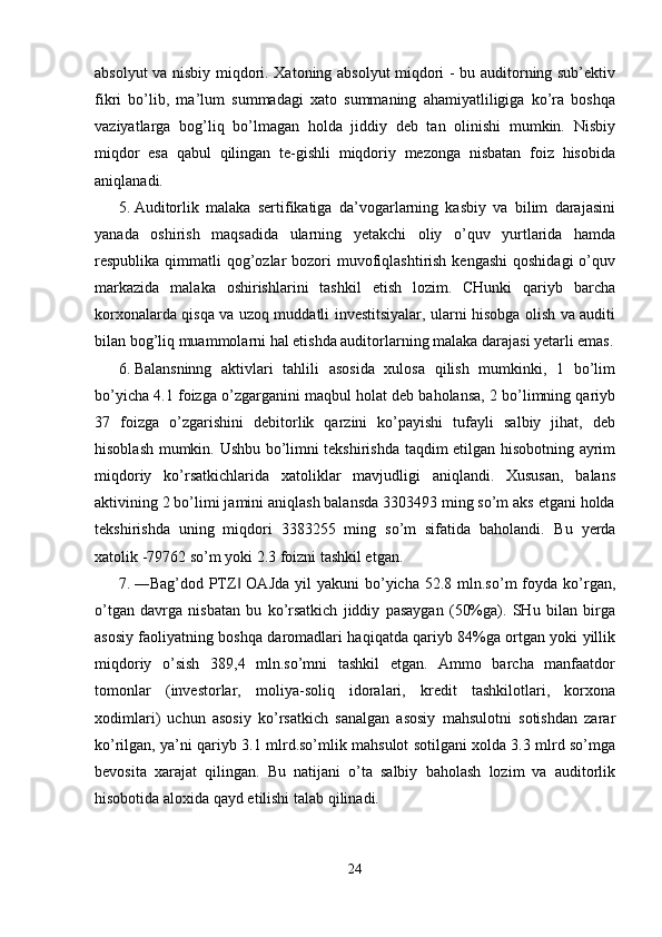 absolyut va nisbiy miqdori. Xatoning absolyut miqdori - bu auditorning sub’ektiv
fikri   bo’lib,   ma’lum   summadagi   xato   summaning   ahamiyatliligiga   ko’ra   boshqa
vaziyatlarga   bog’liq   bo’lmagan   holda   jiddiy   deb   tan   olinishi   mumkin.   Nisbiy
miqdor   esa   qabul   qilingan   te-gishli   miqdoriy   mezonga   nisbatan   foiz   hisobida
aniqlanadi. 
5. Auditorlik   malaka   sertifikatiga   da’vogarlarning   kasbiy   va   bilim   darajasini
yanada   oshirish   maqsadida   ularning   yetakchi   oliy   o’quv   yurtlarida   hamda
respublika qimmatli  qog’ozlar  bozori  muvofiqlashtirish  kengashi  qoshidagi  o’quv
markazida   malaka   oshirishlarini   tashkil   etish   lozim.   CHunki   qariyb   barcha
korxonalarda qisqa va uzoq muddatli investitsiyalar, ularni hisobga olish va auditi
bilan bog’liq muammolarni hal etishda auditorlarning malaka darajasi yetarli emas.
6. Balansninng   aktivlari   tahlili   asosida   xulosa   qilish   mumkinki,   1   bo’lim
bo’yicha 4.1 foizga o’zgarganini maqbul holat deb baholansa, 2 bo’limning qariyb
37   foizga   o’zgarishini   debitorlik   qarzini   ko’payishi   tufayli   salbiy   jihat,   deb
hisoblash mumkin. Ushbu bo’limni tekshirishda taqdim etilgan hisobotning ayrim
miqdoriy   ko’rsatkichlarida   xatoliklar   mavjudligi   aniqlandi.   Xususan,   balans
aktivining 2 bo’limi jamini aniqlash balansda 3303493 ming so’m aks etgani holda
tekshirishda   uning   miqdori   3383255   ming   so’m   sifatida   baholandi.   Bu   yerda
xatolik -79762 so’m yoki 2.3 foizni tashkil etgan. 
7. ―Bag’dod PTZ  OAJda  yil   yakuni  bo’yicha  52.8 mln.so’m   foyda  ko’rgan,‖
o’tgan   davrga   nisbatan   bu   ko’rsatkich   jiddiy   pasaygan   (50%ga).   SHu   bilan   birga
asosiy faoliyatning boshqa daromadlari haqiqatda qariyb 84%ga ortgan yoki yillik
miqdoriy   o’sish   389,4   mln.so’mni   tashkil   etgan.   Ammo   barcha   manfaatdor
tomonlar   (investorlar,   moliya-soliq   idoralari,   kredit   tashkilotlari,   korxona
xodimlari)   uchun   asosiy   ko’rsatkich   sanalgan   asosiy   mahsulotni   sotishdan   zarar
ko’rilgan, ya’ni qariyb 3.1 mlrd.so’mlik mahsulot sotilgani xolda 3.3 mlrd so’mga
bevosita   xarajat   qilingan.   Bu   natijani   o’ta   salbiy   baholash   lozim   va   auditorlik
hisobotida aloxida qayd etilishi talab qilinadi. 
 
24  
  