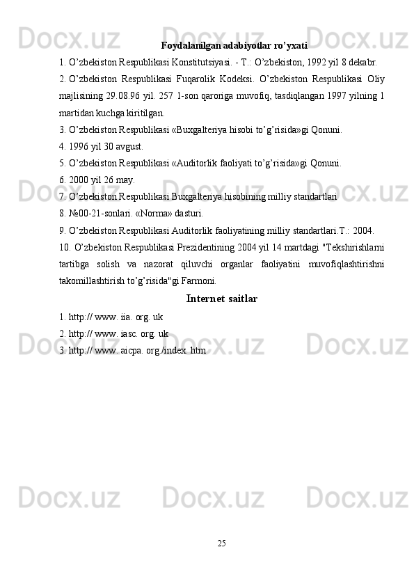Foydalanilgan adabiyotlar ro’yxati 
1. O’zbekiston Respublikasi Konstitutsiyasi. - T.: O’zbekiston, 1992 yil 8 dekabr. 
2. O’zbekiston   Respublikasi   Fuqarolik   Kodeksi.   O’zbekiston   Respublikasi   Oliy
majlisining 29.08.96 yil. 257 1-son qaroriga muvofiq, tasdiqlangan 1997 yilning 1
martidan kuchga kiritilgan. 
3. O’zbekiston Respublikasi «Buxgalteriya hisobi to’g’risida»gi Qonuni. 
4. 1996 yil 30 avgust. 
5. O’zbekiston Respublikasi «Auditorlik faoliyati to’g’risida»gi Qonuni. 
6. 2000 yil 26 may. 
7. O’zbekiston Respublikasi Buxgalteriya hisobining milliy standartlari 
8. №00-21-sonlari. «Norma» dasturi. 
9. O’zbekiston Respublikasi Auditorlik faoliyatining milliy standartlari.T.: 2004. 
10. O’zbekiston Respublikasi Prezidentining 2004 yil 14 martdagi "Tekshirishlarni
tartibga   solish   va   nazorat   qiluvchi   organlar   faoliyatini   muvofiqlashtirishni
takomillashtirish to’g’risida"gi Farmoni. 
Internet saitlar
1. http:// www. iia. org. uk 
2. http:// www. iasc. org. uk 
3. http:// www. aicpa. org./index. htm 
25