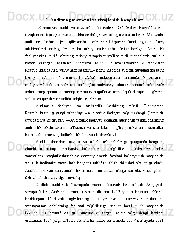 1. Auditning mazmuni va rivojlanish bosqichlari
  Zamonaviy   audit   va   auditorlik   faoliyatini   O’zbekiston   Respublikasida
rivojlanishi faqatgina mustaqillikka erishilgandan so’ng o’z aksini topdi. Ma’lumki,
audit  lotinchadan tarjima  qilinganda  ―eshitaman  degan ma’noni  anglatadi. Ilmiy‖
adabiyotlarda   auditga   bir   qancha   turli   yo’nalishlarda   ta’riflar   berilgan.   Auditorlik
faoliyatining   ta’rifi   o’zining   tarixiy   taraqqiyot   yo’lida   turli   manbalarda   turlicha
bayon   qilingan.   Masalan,   professor   M.M.   To’laxo’jaevaning   «O’zbekiston
Respublikasida Moliyaviy nazorat tizimi» nomli kitobida auditga quyidagicha ta’rif
berilgan:   «Audit   -   bu   mustaqil   malakali   mutaxassislar   tomonidan   korxonaning
moliyaviy hisobotini yoki u bilan bog’liq moliyaviy axborotni ushbu hisobot  yoki
axborotning   qonun   va   boshqa   normativ   hujjatlarga   muvofiqlik   darajasi   to’g’risida
xulosa chiqarish maqsadida tadqiq etilishidir». 
Auditorlik   faoliyati   va   auditorlik   kasbining   ta’rifi   O’zbekiston
Respublikasining   yangi   tahrirdagi   «Auditorlik   faoliyati   to’g’risida»gi   Qonunida
quyidagicha keltirilgan: ―Auditorlik faoliyati deganda auditorlik tashkilotlarining
auditorlik   tekshiruvlarini   o’tkazish   va   shu   bilan   bog’liq   professional   xizmatlar
ko’rsatish borasidagi tadbirkorlik faoliyati tushuniladi . 	
‖
Audit   tushunchasi   nazorat   va   taftish   tushunchalariga   qaraganda   kengroq,
chunki   u   nafaqat   moliyaviy   ko’rsatkichlar   to’g’riligini   tekshirishni,   balki
xarajatlarni   maqbullashtirish   va   qonuniy   asosda   foydani   ko’paytirish   maqsadida
xo’jalik   faoliyatini   yaxshilash   bo’yicha   takliflar   ishlab   chiqishni   o’z   ichiga   oladi.
Auditni   biznesni   xolis   auditorlik   firmalar   tomonidan   o’ziga   xos   ekspertiza   qilish,
deb ta’riflash maqsadga muvofiq. 
Dastlab,   auditorlik   Yevropada   mehnat   faoliyati   turi   sifatida   Angliyada
yuzaga   keldi.   Auditor   termini   u   yerda   ilk   bor   1299   yildan   boshlab   ishlatila
boshlangan.   U   davrda   inglizlarning   katta   yer   egalari   ularning   nomidan   ish
yuritayotgan   kishilarning   faoliyati   to’g’riligiga   ishonch   hosil   qilish   maqsadida
ikkinchi   bir   betaraf   kishiga   murojaat   qilishgan.   Audit   to’g’risidagi   keyingi
eslatmalar 1324 yilga ta’luqli. Auditorlik tashkiloti birinchi bor Venetsiyada 1581
4  
  